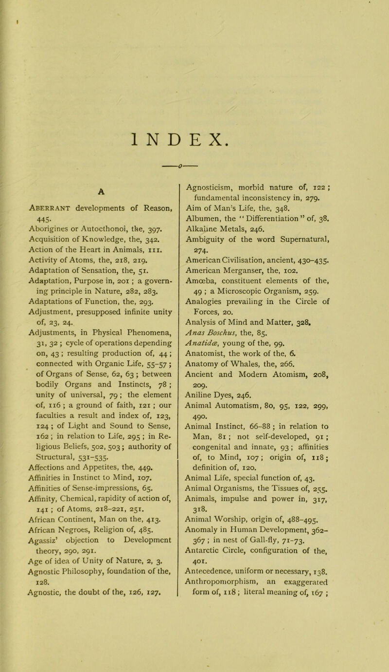 INDEX. A Aberrant developments of Reason, 445- Aborigines or Autocthonoi, the, 397. Acquisition of Knowledge, the, 342. Action of the Heart in Animals, in. Activity of Atoms, the, 218, 219. Adaptation of Sensation, the, 51. Adaptation, Purpose in, 201 ; a govern- ing principle in Nature, 282, 283. Adaptations of Function, the, 293. Adjustment, presupposed infinite unity of, 23, 24. Adjustments, in Physical Phenomena, 31, 32 ; cycle of operations depending on, 43 ; resulting production of, 44 ; connected with Organic Life, 55-57 ; of Organs of Sense, 62, 63; between bodily Organs and Instincts, 78 ; unity of universal, 79 ; the element of, 116 ; a ground of faith, 121 ; our faculties a result and index of, 123, 124 ; of Light and Sound to Sense, 162 ; in relation to Life, 295 ; in Re- ligious Beliefs, 502, 503 ; authority of Structural, 531-535. Affections and Appetites, the, 449. Affinities in Instinct to Mind, 107. Affinities of Sense-impressions, 65. Affinity, Chemical, rapidity of action of, 141 ; of Atoms, 218-221, 251. African Continent, Man on the, 413. African Negroes, Religion of, 485. Agassiz’ objection to Development theory, 290, 291. Age of idea of Unity of Nature, 2, 3. Agnostic Philosophy, foundation of the, 128. Agnostic, the doubt of the, 126, 127. Agnosticism, morbid nature of, 122 ; fundamental inconsistency in, 279. Aim of Man's Life, the, 348. Albumen, the “ Differentiation ” of, 38. Alkaline Metals, 246. Ambiguity of the word Supernatural, 274. American Civilisation, ancient, 430-435. American Merganser, the, 102. Amoeba, constituent elements of the, 49 ; a Microscopic Organism, 259. Analogies prevailing in the Circle of Forces, 20. Analysis of Mind and Matter, 328. Anas Boschus, the, 85. Anatidce, young of the, 99. Anatomist, the work of the, 6. Anatomy of Whales, the, 266. Ancient and Modern Atomism, 208, 209. Aniline Dyes, 246. Animal Automatism, 80, 95, 122, 299, 490- Animal Instinct, 66-88 ; in relation to Man, 81 ; not self-developed, 91 ; congenital and innate, 93 ; affinities of, to Mind, 107; origin of, 118; definition of, 120. Animal Life, special function of, 43. Animal Organisms, the Tissues of, 255. Animals, impulse and power in, 317, 318. Animal Worship, origin of, 488-495. Anomaly in Human Development, 362- 367 ; in nest of Gall-fly, 71-73. Antarctic Circle, configuration of the, 401. Antecedence, uniform or necessary, 138. Anthropomorphism, an exaggerated form of, 118 ; literal meaning of, 167 ;