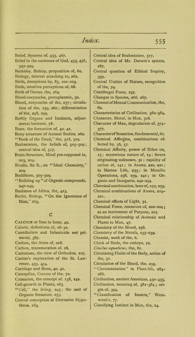 Belief, Systems of, 453, 467. Belief in the existence of God, 455, 456, 527-529. Berkeley, Bishop, proposition of, 60. Biology, interest attaching to, 262. Birds, deceptions by, 85, 101-103. Birds, intuitive perceptions of, 68. Birth of Germs, the, 269. Blood-corpuscles, protoplasmic, 50. Blood, corpuscles of the, 257; circula- tion of the, 259, 260; differentiation of the, 298, 299. Bodily Organs and Instincts, adjust- ments between, 78. Bone, the formation of, 40, 41. Bony structure of Animal Bodies, 260. “ Book of the Dead, the, 518, 519. Brahminism, the beliefs of, 505-509 ; central idea of, 517. Brain-Structure, Mind pre-supposed in, 203, 204. Brodie, Sir B., on “Ideal Chemistry, 219. Buddhism, 505-509. “Building up ”of Organic compounds, 247-249. Bushmen of Africa, the, 413. Butler, Bishop, “ On the Ignorance of Man, 165. C Calcium or lime in bone, 40. Caloric, definitions of, 28-30. Cannibalism and Infanticide not pri- meval, 387. Carbon, the Atom of, 218. Carbon, transmutation of, 16. Cartesians, the view of Orthodox, 107. Cartier’s exploration of the St. Law- rence, 433, 434. Cartilage and Bone, 40, 41. Caterpillar, Cocoon of the, 72. Causation, the concept of, 138, 142. Cell-growth in Plants, 285. “Cell, the living, 245; the unit of Organic Structure, 255. Central conception of Derivative Hypo- thesis, 283. Central idea of Brahminism, 517. Central idea of Mr. Darwin's system, 287. Central question of Ethical Inquiry, 339- Central Unities of Nature, recognition of the, 79. Centifrugal Force, 197. Changes in Species, 266, 267. Channel of Mental Communication, the, 62. Characteristics of Civilisation, 382-384. Character, Moral, in Man, 316. Character of Man, degradation of, 374- 377- Characterof Sensation, fundamental, 61. Chemical Affinities, combinations ef- fected by, 56, 57. Chemical Affinity, power of Ether on, 15 ; mysterious nature of, 19 ; forces originating unknown, 31 ; rapidity of action of, 141 ; in Atoms, 220, 221; in Marine Life, 235; in Metallic Operations, 238, 239, 241; in Or- ganic and Inorganic, 242-254. Chemical combination, laws of, 252, 253. Chemical combinations of Atoms, 219- 22T. Chemical effects of Light, 31. Chemical Force, resources of, 222-224; as an instrument of Purpose, 225. Chemical relationship of Animals and Plants to Man, 47. Chemistry of the Blood, 258. Chemistry of the Metals, 235-239. Chemist, work of the, 6. Chick of Birds, the embryo, 71. Cinclus aquaticus, the, 81. Circulating Fluids of the Body, action of the, 51. Circulation of the Blood, the, 259. “ Circumnutation in Plant-life, 284- 286. Civilisation, ancient American, 430-435. Civilisation, meaning of, 381-384; ori- gin of, 394. “Classification of Insects, West- wood’s, 77. Classifying Instinct in Man, the, 24.