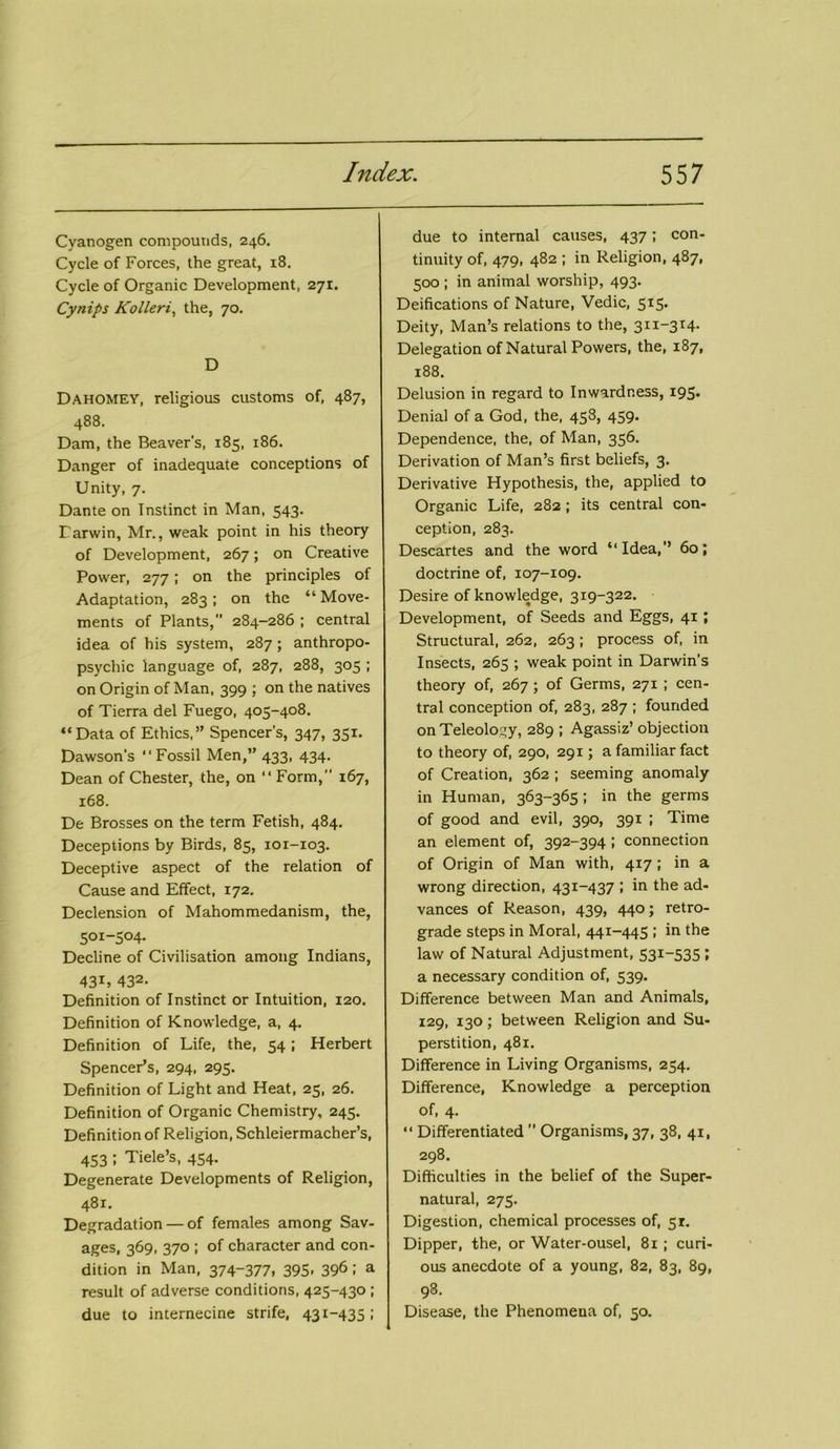 Cyanogen compounds, 246. Cycle of Forces, the great, 18. Cycle of Organic Development, 271. Cytiips Kolleri, the, 70. D Dahomey, religious customs of, 487, 488. Dam, the Beaver’s, 185, 186. Danger of inadequate conceptions of Unity, 7. Dante on Instinct in Man, 543. Darwin, Mr., weak point in his theory of Development, 267; on Creative Power, 277; on the principles of Adaptation, 283; on the “ Move- ments of Plants,” 284-286 ; central idea of his system, 287; anthropo- psycliic language of, 287, 288, 305 ; on Origin of Man, 399 ; on the natives of Tierra del Fuego, 405-408. “Data of Ethics,” Spencer's, 347, 351. Dawson's “Fossil Men,” 433, 434. Dean of Chester, the, on “ Form, 167, 168. De Brosses on the term Fetish, 484. Deceptions by Birds, 85, 101-103. Deceptive aspect of the relation of Cause and Effect, 172. Declension of Mahommedanism, the, 501-504. Decline of Civilisation among Indians, 43U 432- Definition of Instinct or Intuition, 120. Definition of Knowledge, a, 4. Definition of Life, the, 54 ; Herbert Spencer’s, 294, 295. Definition of Light and Heat, 25, 26. Definition of Organic Chemistry, 245. Definition of Religion, Schleiermacher’s, 453 I Tide’s, 454- Degenerate Developments of Religion, 481. Degradation — of females among Sav- ages, 369, 370 ; of character and con- dition in Man, 374-377, 395- 396i a result of adverse conditions, 425-430 ; due to internecine strife, 431-435 > due to internal causes, 437; con- tinuity of, 479, 482 ; in Religion, 487, 500 ; in animal worship, 493. Deifications of Nature, Vedic, 515. Deity, Man’s relations to the, 311-314. Delegation of Natural Powers, the, 187, 188. Delusion in regard to Inwardness, 195. Denial of a God, the, 458, 459. Dependence, the, of Man, 356. Derivation of Man’s first beliefs, 3. Derivative Hypothesis, the, applied to Organic Life, 282 ; its central con- ception, 283. Descartes and the word “Idea,’’ 60; doctrine of, 107-109. Desire of knowledge, 319-322. Development, of Seeds and Eggs, 41 ; Structural, 262, 263 ; process of, in Insects, 265 ; weak point in Darwin’s theory of, 267; of Germs, 271 ; cen- tral conception of, 283, 287 ; founded on Teleology, 289 ; Agassiz’ objection to theory of, 290, 291; a familiar fact of Creation, 362 ; seeming anomaly in Human, 363-365; in the germs of good and evil, 390, 391 ; Time an element of, 392-394 ; connection of Origin of Man with, 417 ; in a wrong direction, 431-437 ; in the ad- vances of Reason, 439, 440; retro- grade steps in Moral, 441-445 ; in the law of Natural Adjustment, 531-535 ; a necessary condition of, 539. Difference between Man and Animals, 129, 130; between Religion and Su- perstition, 481. Difference in Living Organisms, 254. Difference, Knowledge a perception of, 4. “ Differentiated ’’ Organisms, 37, 38, 41, 298. Difficulties in the belief of the Super- natural, 275. Digestion, chemical processes of, 5r. Dipper, the, or Water-ousel, 81 ; curi- ous anecdote of a young, 82, 83, 89, 98. Disease, the Phenomena of, 50.