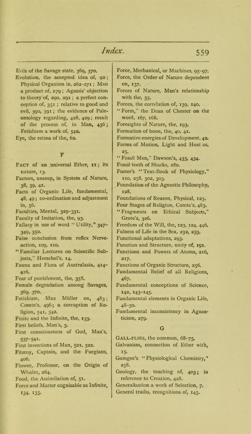 Evils of the Savage state, 369, 370, Evolution, the accepted idea of, 92 ; Physical Organism in, 262-271 ; Man a product of, 279 ; Agassiz' objection to theory'of, 290, 291 ; a perfect con- ception of, 351 ; relative to good and evil, 390, 391; the evidence of Pale- ontology regarding, 428, 429 ; result of the process of, in Man, 436; Fetishism a work of, 542. Eye, the retina of the, 62. F Fact of an universal Ether, 11; its nature, 13. Factors, unseep, in System of Nature, 38, 39. 41- Facts of Organic Life, fundamental, 48, 49 ; co-ordination and adjustment in, 56. Faculties, Mental, 329-331. Faculty of Imitation, the, 93. Fallacy in use of word “ Utility,” 347- 349, 352- False conclusion from reflex Nerve- action, 109, no. “ Familiar Lectures on Scientific Sub- jects, Herschel’s, 14. Fauna and Flora of Australasia, 414- 416. Fear of punishment, the, 358. Female degradation among Savages, 369, 370. Fetishism, Max Muller on, 483; Comte’s, 496; a corruption of Re- ligion, 541, 542. Finite and the Infinite, the, 133. First beliefs, Man’s, 3. First consciousness of God, Man’s, 537-541- First inventions of Man, 521, 522. Fitzroy, Captain, and the Fuegians, 406. Flower, Professor, on the Origin of Whales, 264. Food, the Assimilation of, 51. Force and Matter cognisable as Infinite, 134. ^35- Force, Mechanical, or Machines, 95-97. Force, the Order of Nature dependent on, 137. Forces of Nature, Man’s relationship with the, 55. Forces, the correlation of, 139, 140. “Form,” the Dean of Chester on the word, 167, 168. Foresights of Nature, the, 193. Formation of bone, the, 40, 41. Formative energies of Development, 42. Forms of Motion, Light and Heat as, 25. “Fossil Men,” Dawson’s, 433, 434. Fossil teeth of Sharks, 180. Foster’s “Text-Book of Physiology,” no, 258, 302, 303. Foundation of the Agnostic Philosophy, 128. Foundations of Reason, Physical, 123. Four Stages of Religion, Comte’s, 483. “ Fragments on Ethical Subjects,” Grote’s, 326. Freedom of the Will, the, 123, 124, 446. Fulness of Life in the Sea, 232, 233. Functional adaptations, 293. Function and Structure, unity of, 191. Functions and Powers of Atoms, 2x6, 217. Functions of Organic Structure, 256. Fundamental Belief of all Religions, 467- Fundamental conceptions of Science, 142, 143-145- Fundamental elements in Organic Life, 48-50. Fundamental inconsistency in Agnos- ticism, 279. G Gall-flies, the common, 68-75. Galvanism, connection of Ether with, IS- Gamgee’s “Physiological Chemistry,” 258. Geology, the teaching of, 403; in reference to Creation, 428. Generalisation a work of Selection, 7. General truths, recognitions of, 145.