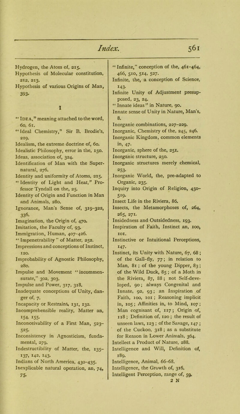 Hydrogen, the Atom of, 215. Hypothesis of Molecular constitution, 212, 213. Hypothesis of various Origins of Man, 393- I  Idea,” meaning attached to the word, 60, 61. “ Ideal Chemistry,” Sir B. Brodie’s, 219. Idealism, the extreme doctrine of, 60. Idealistic Philosophy, error in the, 150. Ideas, association of, 324. Identification of Man with the Super- natural, 276. Identity and uniformity of Atoms, 215. “ Identity of Light and Heat,” Pro- fessor Tyndall on the, 25. Identity of Origin and Function in Man and Animals, 280. Ignorance, Man’s Sense of, 319-322, 336. Imagination, the Origin of, 470. Imitation, the Faculty of, 93. Immigration, Human, 407-426. “ Impenetrability ” of Matter, 252. Impressions and conceptions of Instinct, 120. Improbability of Agnostic Philosophy, 280. Impulse and Movement “incommen- surate, 302, 303. Impulse and Power, 317, 318. Inadequate conceptions of Unity, dan- ger of, 7. Incapacity or Restraint, 131, 132. Incomprehensible reality, Matter an, 154- 155- Inconceivability of a First Man, 523- 525- Inconsistency in Agnosticism, funda- mental, 279. Indestructibility of Matter, the, 135- 137, 142, 143. Indians of North America, 430-435. Inexplicable natural operation, an, 74, 75- “ Infinite, conception of the, 461-464, 466, 510, 514, 527. Infinite, the, a conception of Science, 143- Infinite Unity of Adjustment presup- posed, 23, 24. “ Innate ideas” in Nature, 90. Innate sense of Unity in Nature, Man’s, 8. Inorganic combinations, 227-229. Inorganic, Chemistry of the, 245, 246. Inorganic Kingdom, common elements in, 47. Inorganic, sphere of the, 251. Inorganic structure, 250. Inorganic structures merely chemical, 253- Inorganic World, the, pre-adapted to Organic, 235. Inquiry into Origin of Religion, 450- 519- Insect Life in the Riviera, 86. Insects, the Metamorphoses of, 264, 265, 271. Insidedness and Outsidedness, 193. Inspiration of Faith, Instinct an, 100, 101. Instinctive or Intuitional Perceptions, 147- Instinct, its Unity with Nature, 67, 68 ; of the Gall-fly, 77; in relation to Man, 81 ; of the young Dipper, 83 ; of the Wild Duck, 85 ; of a Moth in the Riviera, 87, 88 ; not Self-deve- loped, 90; always Congenital and Innate, 92, 93; an Inspiration of Faith, joo, 101 ; Reasoning implicit in, 105 ; Affinities in, to Mind, 107 ; Man cognisant of, 117; Origin of, 1x8 ; Definition of, 120 ; the result of unseen laws, 123 ; of the Savage, 147 ; of the Cuckoo, 318 ; as a substitute for Reason in Lower Animals, 364. Intellect a Product of Nature, 288. Intelligence and Will, Definition of, 189. Intelligence, Animal, 66-68. Intelligence, the Growth of, 316. Intelligent Perception, range of, 59. 2 N