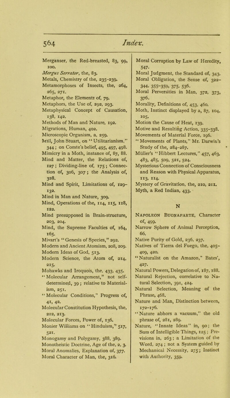 Merganser, the Rea-breasted, 83, 99, 100. Mergus Serrator, the, 83. Metals, Chemistry of the, 235-239. Metamorphoses of Insects, the, 264, 265, 271. Metaphor, the Elements of, 79. Metaphors, the Use of, 292, 293. Metaphysical Concept of Causation, 138, 142. Methods of Man and Nature, 192. Migrations, Human, 402. Microscopic Organism, a, 259. Mill, John Stuart, on “ Utilitarianism,” 344 ; on Comte’s belief, 495, 497, 498. Mimicry in a Moth, instance of, 87, 88. Mind and Matter, the Relations of, 127 ; Dividing-line of, 175 ; Connec- tion of, 306, 307 ; the Analysis of, 328. Mind and Spirit, Limitations of, 129- 132. Mind in Man and Nature, 309. Mind, Operations of the, 114, 115, 118, 122. Mind presupposed in Brain-structure, 203, 204. Mind, the Supreme Faculties of, 164, 165. Mivart’s “ Genesis of Species,” 292. Modern and Ancient Atomism, 208, 209. Modern Ideas of God, 513. Modern Science, the Atom of, 214, 215. Mohawks and Iroquois, the, 433, 435. “Molecular Arrangement,” not self- determined, 39 ; relative to Material- ism, 251. “ Molecular Conditions, Progress of, 41, 42. Molecular Constitution Hypothesis, the, 212, 213. Molecular Forces, Power of, 136. Monier Williams on “ Hinduism,” 517, 521- Monogamy and Polygamy, 388, 389. Monotheistic Doctrine, Age of the, 2, 3. Moral Anomalies, Explanation of, 377. Moral Character of Man, the, 316. Moral Corruption by Law of Heredity, 547- Moral Judgment, the Standard of, 343. Moral Obligation, the Sense of, 322- 344. 355-359, 375- 536- Moral Perversities in Man, 372, 373, 376. Morality, Definitions of, 453, 460. Moth, Instinct displayed by a, 87, 104, 105. Motion the Cause of Heat, 139. Motive and Resulting Action, 335-338. Movements of Material Force, 196. “ Movements of Plants,” Mr. Darwin’s Study of the, 284-287. Muller’s “ Hibbert Lectures,” 457, 463, 483, 485. 509, 521, 524. Mysterious Connection of Consciousness and Reason with Physical Apparatus, 113, 114. Mystery of Gravitation, the, 210, 211. Myth, a Red Indian, 433. N Napoleon Buonaparte, Character of, 499. Narrow Sphere of Animal Perception, 66. Native Purity of Gold, 236, 237. Natives of Tierra del Fuego, the, 405- 409, 420. “Naturalist on the Amazon,” Bates’, 427- Natural Powers, Delegation of, 187, 188. Natural Rejection, correlative to Na- tural Selection, 391, 424. Natural Selection, Meaning of the Phrase, 468. Nature and Man, Distinction between, 172-176. “Nature abhors a vacuum,” the old phrase of, 281, 289. Nature, “Innate Ideas” in, 90; the Sum of Intelligible Things, 125 ; Pre- visions in, 263 ; a Limitation of the Word, 274 ; not a System guided by Mechanical Necessity, 275; Instinct with Authority, 359.