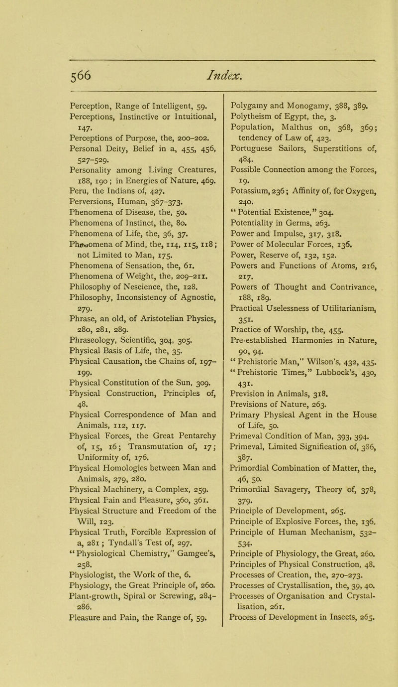 Perception, Range of Intelligent, 59. Perceptions, Instinctive or Intuitional, 147- Perceptions of Purpose, the, 200-202. Personal Deity, Belief in a, 455, 456, 527-529. Personality among Living Creatures, 188, 190 ; in Energies of Nature, 469. Peru, the Indians of, 427. Perversions, Human, 367-373. Phenomena of Disease, the, 50. Phenomena of Instinct, the, 80. Phenomena of Life, the, 36, 37. Phenomena of Mind, the, 114, 115, 118 ; not Limited to Man, 175. Phenomena of Sensation, the, 61. Phenomena of Weight, the, 209-211. Philosophy of Nescience, the, 128. Philosophy, Inconsistency of Agnostic, 279- Phrase, an old, of Aristotelian Physics, 280, 281, 289. Phraseology, Scientific, 304, 305. Physical Basis of Life, the, 35. Physical Causation, the Chains of, 197- 199- Physical Constitution of the Sun, 309. Physical Construction, Principles of, 48. Physical Correspondence of Man and Animals, 112, 117. Physical Forces, the Great Pentarchy of, 15, 16; Transmutation of, 17; Uniformity of, 176. Physical Homologies between Man and Animals, 279, 280. Physical Machinery, a Complex, 259. Physical Fain and Pleasure, 360, 361. Physical Structure and Freedom of the Will, 123. Physical Truth, Forcible Expression of a, 281; Tyndall’s Test of, 297. “ Physiological Chemistry,” Gamgee’s, 258. Physiologist, the Work of the, 6. Physiology, the Great Principle of, 260. Plant-growth, Spiral or Screwing, 284- 286. Pleasure and Pain, the Range of, 59. Polygamy and Monogamy, 388, 389. Polytheism of Egypt, the, 3. Population, Malthus on, 368, 369; tendency of Law of, 423. Portuguese Sailors, Superstitions of, 484- Possible Connection among the Forces, 19. Potassium, 236; Affinity of, for Oxygen, 240. “ Potential Existence,” 304. Potentiality in Germs, 263. Power and Impulse, 3x7, 318. Power of Molecular Forces, 136. Power, Reserve of, 132, 152. Powers and Functions of Atoms, 216, 217. Powers of Thought and Contrivance, 188, 189. Practical Uselessness of Utilitarianism, 351- Practice of Worship, the, 455. Pre-established Harmonies in Nature, 90, 94. “ Prehistoric Man,” Wilson's, 432, 435. “Prehistoric Times,” Lubbock’s, 430, 431- Prevision in Animals, 318. Previsions of Nature, 263. Primary Physical Agent in the House of Life, 50. Primeval Condition of Man, 393, 394. Primeval, Limited Signification of, 386, 387- Primordial Combination of Matter, the, 46, 50. Primordial Savagery, Theory of, 378, 379- Principle of Development, 265. Principle of Explosive Forces, the, 136. Principle of Human Mechanism, 532- 534- Principle of Physiology, the Great, 260. Principles of Physical Construction, 48. Processes of Creation, the, 270-273. Processes of Crystallisation, the, 39, 40. Processes of Organisation and Crystal- lisation, 261. Process of Development in Insects, 265.