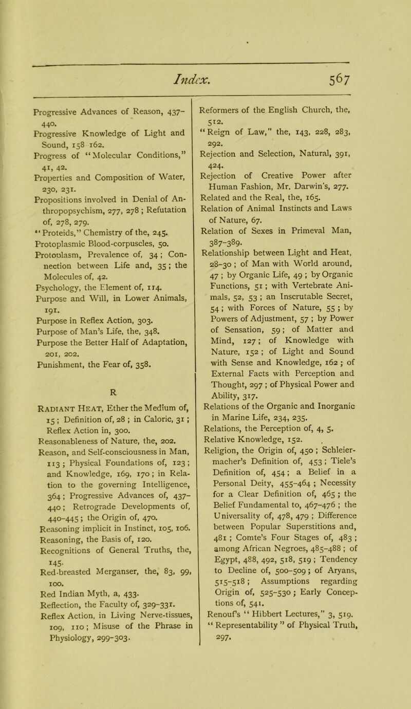 Progressive Advances of Reason, 437- 44®* Progressive Knowledge of Light and Sound, 158 162. Progress of “Molecular Conditions,” 41, 42. Properties and Composition of Water, 230, 231. Propositions involved in Denial of An- thropopsychism, 277, 278 ; Refutation of, 278, 279. “ Proteids,” Chemistry of the, 245. Protoplasmic Blood-corpuscles, 50. Protoolasm, Prevalence of, 34; Con- nection between Life and, 35 ; the Molecules of, 42. Psychology, the Element of, 114. Purpose and Will, in Lower Animals, 191. Purpose in Reflex Action, 303. Purpose of Man’s Life, the, 348. Purpose the Better Half of Adaptation, 201, 202. Punishment, the Fear of, 358. R Radiant Heat, Ether the Medium of, 15 ; Definition of, 28 ; in Caloric, 31 ; Reflex Action in, 300. Reasonableness of Nature, the, 202. Reason, and Self-consciousness in Man, 113; Physical Foundations of, 123; and Knowledge, 169, 170; in Rela- tion to the governing Intelligence, 364; Progressive Advances of, 437- 440; Retrograde Developments of, 440-445 ; the Origin of, 470. Reasoning implicit in Instinct, 105, 106. Reasoning, the Basis of, 120. Recognitions of General Truths, the, 145- Red-breasted Merganser, the, 83, 99, 100. Red Indian Myth, a, 433. Reflection, the Faculty of, 329-331. Reflex Action, in Living Nerve-tissues, 109, no; Misuse of the Phrase in Physiology, 299-303. Reformers of the English Church, the, 512. “ Reign of Law,” the, 143, 228, 283, 292. Rejection and Selection, Natural, 391, 424- Rejection of Creative Power after Human Fashion, Mr. Darwin’s, 277. Related and the Real, the, 165. Relation of Animal Instincts and Laws of Nature, 67. Relation of Sexes in Primeval Man, 387~389- Relationship between Light and Heat, 28-30 ; of Man with World around, 47 ; by Organic Life, 49 ; by Organic Functions, 51 ; with Vertebrate Ani- mals, 52, 53 ; an Inscrutable Secret, 54 ; with Forces of Nature, 55 ; by Powers of Adjustment, 57 ; by Power of Sensation, 59; of Matter and Mind, 127; of Knowledge with Nature, 152 ; of Light and Sound with Sense and Knowledge, 162 ; of External Facts with Perception and Thought, 297 ; of Physical Power and Ability, 317. Relations of the Organic and Inorganic in Marine Life, 234, 235. Relations, the Perception of, 4, 5. Relative Knowledge, 152. Religion, the Origin of, 450 ; Schleier- macher’s Definition of, 453 ; Tiele’s Definition of, 454; a Belief in a Personal Deity, 455-464 ; Necessity for a Clear Definition of, 465 ; the Belief Fundamental to, 467-476 ; the Universality of, 478, 479 ; Difference between Popular Superstitions and, 481 ; Comte’s Four Stages of, 483 ; among African Negroes, 485-488 ; of Egypt, 488, 492, 518, 519 ; Tendency to Decline of, 500-509; of Aryans, 515-518; Assumptions regarding Origin of, 525-530; Early Concep- tions of, 54L. Renoufs “ Hibbert Lectures,” 3, 519. “ Representability ” of Physical Truth, 297.