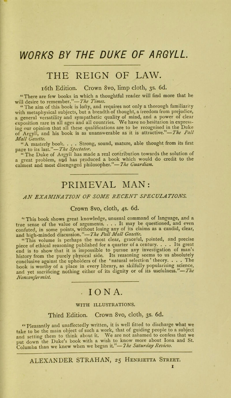 WORKS BY THE DUKE OF ARGYLL. THE REIGN OF LAW. 16th Edition. Crown 8vo, limp cloth, 3s. 6d. “ There are few books in which a thoughtful reader will find more that he will desire to remember.”—The Times. “ The aim of this book is lofty, and requires not only a thorough familiarity with metaphysical subjects, but a breadth of thought, a freedom from prejudice, a general versatility and sympathetic quality of mind, and a power of clear exposition rare in all ages and all countries. We have no hesitation in express- ing our opinion that all these qualifications are to be recognised in the Duke of°Argyll, and his book is as unanswerable as it is attractive.”—The Fall Mall Gazette. “ A masterly book. . . . Strong, sound, mature, able thought from its first page to its last.”—The Spectator. “ The Duke of Argyll has made a real contribution towards the solution of a great problem, and has produced a book which would do credit to the calmest and most disengaged philosopher.”—The Guardian. PRIMEVAL MAN: AN EXAMINATION OF SOME RECENT SPECULATIONS. Crown 8vo, cloth, 4s. 6d. “ This book shows great knowledge, unusual command of language, and a true sense of the value of arguments. ... It may be questioned, and even confuted, in some points, without losing any of its claims as a candid, clear, and high-minded discussion.”—The Pall Mall Gazette. “This volume is perhaps the most clear, graceful, pointed, and precise piece of ethical reasoning published for a quarter of a century. ... Its great end is to show that it is impossible to pursue any investigation of man’s history from the purely physical side. Its reasoning seems to us absolutely conclusive against the upholders of the ‘natural selection theory. . . . The book is worthy of a place in every library, as skilfully popularising science, and yet sacrificing nothing either of its dignity or of its usefulness.”—The Nonconformist. IONA. WITH ILLUSTRATIONS. Third Edition. Crown 8vo, cloth, 3s. 6d. “Pleasantly and unaffectedly written, it is well fitted to discharge what we take to be the main object of such a work, that of guiding people to a subject and setting them to think about it. We are not ashamed to confess that we put down &the Duke’s book with a wish to know more about Iona and St. Columba than we knew when we began it.”—I he Saturday Review. ALEXANDER STRAHAN, 25 Henrietta Street.