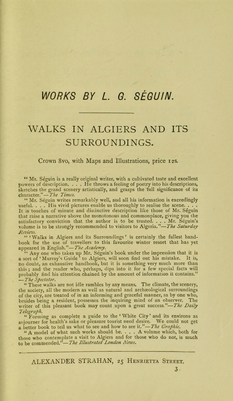 WORKS BY L. G. SEGUIN. WALKS IN ALGIERS AND ITS SURROUNDINGS. Crown 8vo, with Maps and Illustrations, price 12s. “ Mr. Seguin is a really original writer, with a cultivated taste and excellent powers of description. . . . He throws a feeling of poetry into his descriptions, sketches the grand scenery artistically, and grasps the full significance of its character.”—The Titties. “ Mr. Seguin writes remarkably well, and all his information is exceedingly useful. . . . His vivid pictures enable us thoroughly to realise the scene. . . . It is touches of minute and distinctive description like those of Mr. Seguin that raise a narrative above the monotonous and commonplace, giving you the satisfactory conviction that the author is to be trusted. . . . Mr. Seguin’s volume is to be strongly recommended to visitors to Algeria.”—The Saturday Review. “ ‘ Walks in Algiers and its Surroundings ’ is certainly the fullest hand- book for the use of travellers to this favourite winter resort that has yet appeared in English.”—The Academy. “ Any one who takes up Mr. Seguin’s book under the impression that it is a sort of ‘ Murray’s Guide ’ to Algiers, will soon find out his mistake. It is, no doubt, an exhaustive handbook, but it is something very much more than this ; and the reader who, perhaps, dips into it for a few special facts will probably find his attention chained by the amount of information it contains.” — The Spectator. “ These walks are not idle rambles by any means. The climate, the scenery, the society, all the modern as well as natural and archaeological surroundings of the city, are treated of in an informing and graceful manner, as by one who, besides being a resident, possesses the inquiring mind of an observer. The writer of this pleasant book may count upon a great success.”—The Daily 1 elegraph. “ Forming as complete a guide to the ‘ White City ’ and its environs as sojourner for health’s sake or pleasure tourist need desire. We could not get a better book to tell us what to see and how to see it.”—The Graphic. “ A model of what such works should be. ... A volume which, both for those who contemplate a visit to Algiers and for those who do not, is much to be commended.”—The Illustrated London News. ALEXANDER STRAHAN, 25 Henrietta Street.