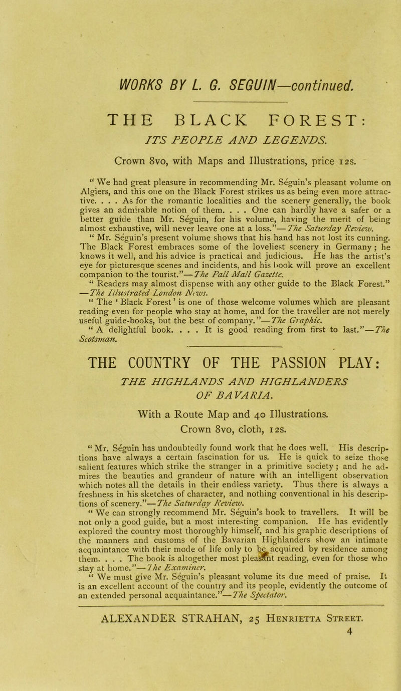 I WORKS BY L G. SEGUIN—continued. THE BLACK FOREST: ITS PEOPLE AND LEGENDS. Crown 8vo, with Maps and Illustrations, price 12s. “ We had great pleasure in recommending Mr. Seguin’s pleasant volume on Algiers, and this one on the Black Forest strikes us as being even more attrac- tive. ... As for the romantic localities and the scenery generally, the book gives an admirable notion of them. . . . One can hardly have a safer or a better guide than Mr. Seguin, for his volume, having the merit of being almost exhaustive, will never leave one at a loss.”—The Saturday Review. “ Mr. Seguin’s present volume shows that his hand has not lost its cunning. The Black Forest embraces some of the loveliest scenery in Germany; he knows it well, and his advice is practical and judicious. He has the artist’s eye for picturesque scenes and incidents, and his book will prove an excellent companion to the tourist.”—The Pall Mall Gazette. “ Readers may almost dispense with any other guide to the Black Forest.” — The Illustrated London Ntws. “ The ‘ Black Forest’ is one of those welcome volumes which are pleasant reading even for people who stay at home, and for the traveller are not merely useful guide-books, but the best of company.”—The Graphic. “ A delightful book. ... It is good reading from first to last.”—The Scotsman. THE COUNTRY OF THE PASSION PLAY: THE HIGHLANDS AND HIGHLANDERS OF BA VARIA. With a Route Map and 40 Illustrations. Crown 8vo, cloth, 12s. “ Mr. Seguin has undoubtedly found work that he does well. Flis descrip- tions have always a certain fascination for us. He is quick to seize those salient features which strike the stranger in a primitive society ; and he ad- mires the beauties and grandeur of nature with an intelligent observation which notes all the details in their endless variety. Thus there is always a freshness in his sketches of character, and nothing conventional in his descrip- tions of scenery.”—The Saturday Review. “ We can strongly recommend Mr. Seguin’s book to travellers. It will be not only a good guide, but a most interesting companion. He has evidently explored the country most thoroughly himself, and his graphic descriptions of the manners and customs of the Bavarian Highlanders show an intimate acquaintance with their mode of life only to be acquired by residence among them. . . . The book is altogether most pleaSmt reading, even for those who stay at home.”—7he Examiner. “ We must give Mr. Seguin’s pleasant volume its due meed of praise. It is an excellent account of the country and its people, evidently the outcome of an extended personal acquaintance.”—The Spectator. ALEXANDER STRAHAN, 25 Henrietta Street.