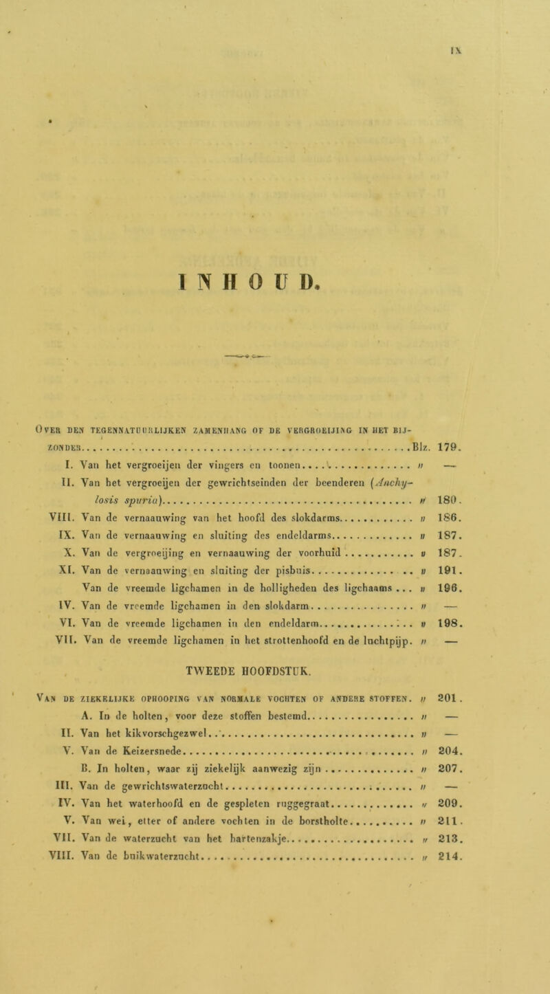 INHOUD. Over den tegenn\tihihlijken zameniiang of de vbrgroeuiao in het bij- I. Van het vergroeijeu der vingers en toonen /; — II. Van het vergroeijeu der gewrichtseinden der beenderen {Jnchy- losis spiirïu) w 180. VIII. Van de vcrnaanwiiig van het hoofd des slokdarins ii 186. IX. Van de vernaauwing en sluiting des endeldarms i; 187. X. Van de vergroeijing en vernaauwing der voorhuid u 187. XI. Van de vernaauwing en sluiting der pisbuis v 191. Van de vreemde ligchamen in de holligheden des ligchaams ... u 196. IV. Van de vreemde ligchamen in den slokdarm ii — VI. Van de vreemde ligchamen in den endeldarm ;.. u 198. VII. Van de vreemde ligchamen in het strottenhoofd en de luchtpijp, n — TWEEDE HOOFDSTUK. Van de ziekblijke ophooping van normale vochten of andere stoffen. ;/ 201. A. In de holten, voor deze stoffen bestemd ii — II. Van het kikvorschgezwel..' ii — V. Van de Keizersnede - ii 204. D. In holten, waar zij ziekelijk aanwezig zijn n 207. III. Van de gewrichtswaterzacht n — IV. Van het waterhoofd en de gespleten rnggegraat w 209. V. Van wei, etter of andere vochten in de borstholte n 211. VII. Van de waterzucht van het hartenzakje w 213. VIII. Van de bnikwaterzucht // 214.