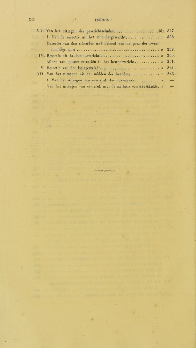 IfiUOüD. XU. Van het uitzagen <ler gevviiehlseinden BIz. 337. 1. Van de reseclie uit het schoudergewricht 338. Resectie van den schouder met hehond van de pees der twee- hoofifige spier v 339. IV. Resectie uit hel heupgewricht » 340. Afloop van gedane rescctiën in het heupgewriclit »< 341. V. Resectie van hel kniegewrichi . ii 341 . Xn. Van iict uitzagen uit het midden der beenderen n 343. 1. Van het uitzagen van een stuk der bovenkaak « — Van hel uitzagen van een stuk naar de methode van HEïFELDER. m