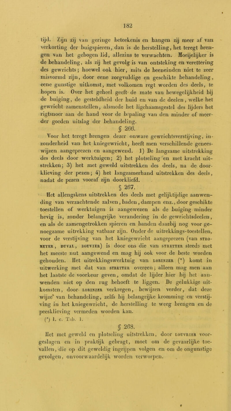 tijJ. Ziju zij van geringe l)eteekenis en hangen zij meer af van verkorting der huigspieren, dan is de herstelling, het teregt hren- gen van het gebogen lid, allezins te verwachten. Moeijelijker is de behandeling, als zij het gevolg is van ontsteking en verettering des gewrichts; hoewel ook hier, mits de heeneinden niet te zeer misvormd zijn, door eene zorgvuldige en geschikte behandeling, eene gunstige uitkomst, met volkomen regt worden des deels, te hopen is. Over het geheel geeft' de mate van bewegelijkheid bij de buiging, de gesteldheid der huid en van de deel en , welke het gewricht zamcnstellen, alsmede het ligchaamsgestel des lijders het rigtsnoer aan de hand voor de hopaling van den minder of meer- der goeden uitslag der behandeling. § 266. Voor het teregt brengen dezer onware gewrichlsverstijving, in- zonderheid van het kniegewricht, heeft men verschillende genees- wijzen aangeprezen en aangewend. 1) De langzame uitstrekking des deels door werktuigen; 2) het plotseling en met kracht uit- strekken; 3) het met geweld uitstrekken des deels, na de door- klieving der pezen; 4) het langzamerhand uitstrekken des deels, nadat de pezen vooraf zijn doorkliefd. § 267. Het allengskens uitstrekken des deels met gelijktijdige aanwen- ding van verzachtende zalven, baden , dampen enz., door geschikte toestellen of werktuigen is aangewezen als de buiging minder hevig is, zonder belangrijke verandering in de gewrichtsdeelen, en als de zamengetrokken spieren en handen daarbij nog voor ge- noegzame uitrekking vatbaar zijn. Onder de uitrekkings-toestellen, voor de verstijving van het kniegewricht aangeprezen (van stro- MEYER , DcvAL, boijvier) is door ons die van stretter steeds met het meeste nut aangewend en mag hij ook voor de beste worden gehouden. Het uitrekkingswerktuig van lorinzer (*) komt in uitwerking met dat van stretter overeen; alleen mag men aan het laatste de voorkeur geven, omdat de lijder hier hij het aan- wenden niet op den rug behoeft te liggen. De gelukkige uit- komsten, door LORINZER Verkregen, bewijzen verder, dat deze wijze* van behandeling, zelfs hij belangrijke kromming en verstij- ving in het kniegewricht, de herstelling te weeg brengen en de peesklieving vermeden worden kan. (’) 1. c. Tab. 1. § 268. Het met geweld cn plotseling uitstrekken, door loüvrier voor- geslagen en in praktijk gehragt, moet om de gevaarlijke toe- vallen, die op dit geweldig ingrijpen volgen en om de ongunstige gevolgen, on voor waardelijk worden verworpen.