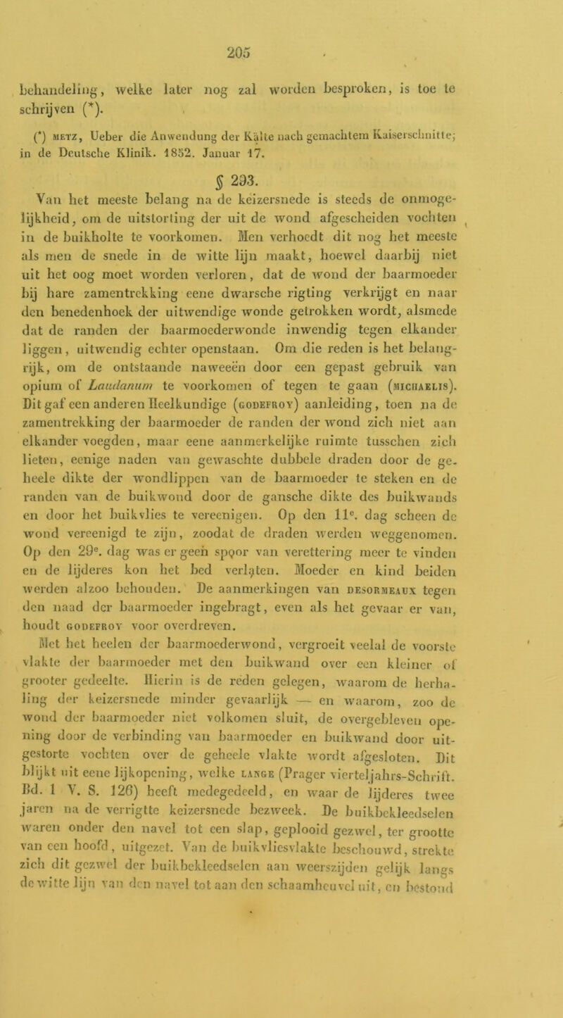 Lehuiicleling, welke later nog zal worden besproken, is toe te schrijven [*). (*) METZ, Ueber die Anweiulung der Kalte iiacb gemaebtem Kuiseischnittc; in de Dculsche Klinik. 1852. Januar 17. § 293. Van het meeste belang na de keizersnede is steeds de onmoge- lijkheid, om de uitstorting der uit de wond afgescheiden vochten ^ in de buikholte te voorkomen. Men verhoedt dit nog het meeste als men de snede in de witte lijn maakt, hoewel daarbij niet uit het oog moet worden verloren, dat de wond der baarmoeder bij hare zamentrekking oene dwarsche rigting verkrijgt en naai- den benedenhoek der uitwendige wonde getrokken wordt, alsmede dat de randen der haarmoederwonde inwendig tegen elkander liggen, uitwendig echter openstaan. Om die reden is het belang- rijk, om de ontstaande naweeën door een gepast gebruik van opium of Laudanum te voorkomen of tegen te gaan (miciiaelis). Dit gaf een anderen Heelkundige (godefroy) aanleiding, toen na de zamentrekking der baarmoeder de randen der wond zich niet aan elkander voegden, maar eene aanmerkelijke ruimte tusschen zich lieten, eenige naden van gewaschte dubbele draden door de ge. heele dikte der w’ondlippen van de baarmoeder te steken en de randen van de buikwond door de gansche dikte des buikwands en door het buik vlies te vereenigen. Op den 11®. dag scheen de wond vercenigd te zijn, zoodat de draden werden weggenomen. Op den 29®. dag was er geen spQor van verettering meer te vinden en de lijderes kou het bed verlijiten. Moeder en kind beiden werden alzoo behouden. De aanmerkingen van desormeaux tegen den naad der baarmoeder ingebragt, even als het gevaar er van, houdt GODEFROY voor overdreven. ölet het heelen der baarmoederwonu, vergroeit veelal de voorste vlakte der baarmoeder met den buikwand over con kleiner of grooter gedeelte. Hierin is de reden gelegen, waarom de herha. ling der keizersnede minder gevaarlijk — en waarom, zoo de wond der baarmoeder niet volkomen sluit, de overgebleven ope- ning door de verbinding van baarmoeder en buikwand door uit- gestorte vochten over de gehcelc vlakte wordt afgesloten. Dit blijkt uit ecue lijkopening, welke lange (Pragcr vierteljahrs-Schrift. Hd. 1 V. S. 126) heeft medegedeeld, en waarde lijderes twee jaren na de verrigtte keizersnede bezweek. De buikbckleedselen waren onder den navel tot een slap, geplooid gezwel, ter grootte van een hoofd, uitgezet. Van de buikvliesvlakte beschouwd, strekte zich dit gezwel der buikbckleedselen aan weerszijden gelijk lang.s dc witte lijn van den navel tot aan den schaamheuvcl uit, en bestond