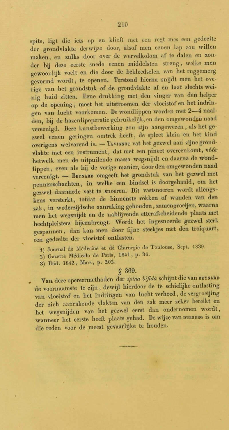 spits, ligt die iets op en klieft met een rcgt mes een gedeelte dei' grondvlakte derwyze door, alsof men eciieu lap zou willen maken, en zulks door over de wervelkolom af tc dalen en zon- der bij deze eerste snede eenen middelsten streng, welke men gewoonlijk voelt en die door de bekleedselen van het ruggemerg gevormd wordt, te openen. Terstond hierna snijdt men het ove- rige van het grondstuk of de grondvlakte af en laat slechts wei- nig huid zitten. Eene drukking met den vinger van den helper op de opening, moet het uitstroomen der vloeistof en het indrin- gen van lucht voorkomen. De wondlippen worden met 2—4 naal- den, bij de hazcnlipoperatic gebruikelijk, en den omgewonden naad vereenigd. Deze kunstbewerking zou zijn aangewezen , als het ge- zwel eenen geringen omtrek heeft, de spleet klein en het kind overigens welvarend is. — Tavignot vat het gezwel aan zijne grond- vlakte met een instrument, dat met een pincet overeenkomt, voor hetwelk men de uitpuilende massa wegsnijdt en daarna de wond- lippen, even als bij de vorige manier, door den omgewonden naad vereenigt. — Beynard omgeeft het grondstuk van het gezwel met pennenschachten, in welke een bindsel is doorgehaald, om het gezwel daarmede vast te snoeren. Dit vastsnoeren wordt allengs- kens versterkt, totdat de binnenste rokken of wanden van den zak, in wederzijdsche aanraking gehouden, zamengroeijen, waarna men het wegsnijdt en de nablijvende etterafscheidende plaats met hechtpleisters bijeenbrengt. Wordt het ingesnoerde gezwel sterk gespannen , dan kan men door fijne steekjes met den troiquart, een gedeelte der vloeistof ontlasten. 1) Journal de Médecihe et dè Chirurgie de Toulouse, Sept. 1839. 2) Gazette Médicale de Paris, 1841, p. 36. 3) Ibid. 1842, Mars, p. 202. § 369. Van deze opereermethoden der spina bifida schijnt die van beynard de voornaamste te zijn, dewijl hierdoor de te schielijke ontlasting van vloeistof en het indringen van lucht verhoed, de vergroeijing der zich aanrakende vlakten van den zak meer zekei bereikt en het wegsnijden van het gezwel eerst dan ondernomen wordt, wanneer het eerste heeft plaats gehad. De wijze van ddboürg is om die reden voor de meest gevaarlyke te houden.