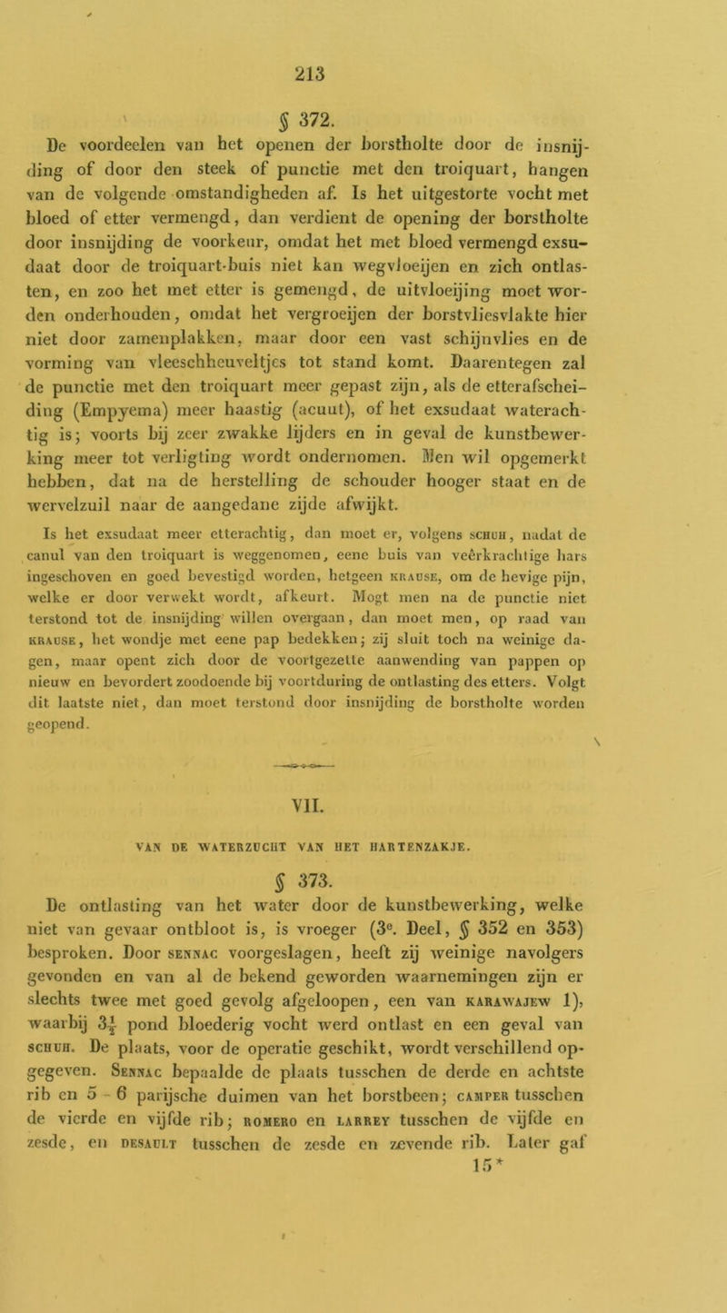 ' § 372. Dc voordeelen van het openen der borstholte door de insnij- ding of door den steek of punctie met den troiquart, hangen van de volgende omstandigheden af. Is het uitgestorte vocht met bloed of etter vermengd, dan verdient de opening der borstholte door insnijding de voorkeur, omdat het met bloed vermengd exsu- daat door de troiquart-buis niet kan wegvloeijen en zich ontlas- ten, en zoo het met etter is gemengd, de uitvloeijing moet wor- den onderhouden, omdat het vergroeijen der borstvliesvlakte hier niet door zamenplakken, maar door een vast schijnvlies en de vorming van vleeschheuveltjcs tot stand komt. Daarentegen zal dc punctie met den troiquart meer gepast zijn, als de ettcrafschei- ding (Empyema) meer haastig (acuut), of het exsudaat waterach- tig is; voorts bij zeer zwakke lijders en in geval de kunstbewer- king meer tot verligting wordt ondernomen. Men wil opgemerkt hebben, dat na de herstelling de schouder hooger staat en de wervelzuil naar de aangedane zijde afwijkt. Is het exsudaat meer etterachtig, dan moet er, volgens schuh , nadat de canul van den troiquart is weggenomen, eene huis van veêrkrachlige liars ingeschoven en goed bevestigd worden, hetgeen krause, om de hevige pijn, welke er door verwekt wordt, afkeurt. Mogt men na de punctie niet terstond tot de insnijdingwillen overgaan, dan moet men, op raad van KRAUSE, het wondje met eene pap bedekken; zij sluit toch na weinige da- gen, maar opent zich door de voortgezelte aanwending van pappen op nieuw en bevordert zoodoende bij voortduring de ontlasting des etters. Volgt dit laatste niet, dan moet terstond «loor insnijding de borstholte w'orden geopend. VII. VAN DE WATERZDCIIT VAN HET HARTENZAKJE. § 373. Dc ontlasting van het water door de kunstbewerking, welke niet van gevaar ontbloot is, is vroeger (3®. Deel, ^ 352 en 353) besproken. Door sennac voorgeslagen, heeft zij weinige navolgers gevonden en van al de bekend geworden waarnemingen zijn er .slechts twee met goed gevolg afgeloopen, een van karawajew 1), waarbij 3^ pond bloederig vocht werd ontlast en een geval van scuüH. De plaats, voor de operatie geschikt, wordt verschillend op- gegeven. Sennac bepaalde dc plaats tusschen de derde en achtste rib cn 5 - 6 parijsche duimen van het borstbeen; camper tusschen de vierde en vijfde rib; romero en larrey tusschen de vijfde cn zesde, en desaclt tusschen dc zesde cn zevende rib. Later gat 15^ f