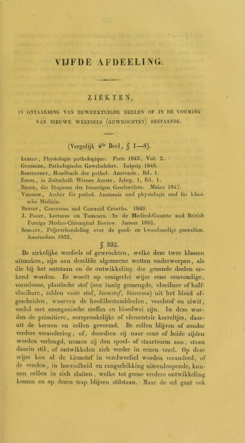 VIJFDE AFDEELING. ZIEKTEN, IN ONTAARDING \AN BEWERKTUIGDE DEELEN OF IN DE VORMING VAN NIEUWE WEEFSELS (GEWROCIITEN) BESTAANDE. (Vergelijk 4*^® Deel, § 1—8). Lebekt , Pliysiologie pathologique. Paris 1845, Vol. 2. Gunsbürg, Pathologische Gewebelehre. Leipzig 1845. Rokitansky, Hanclbuch der pathol. Anatomie, Bd. 1. Engel, in Zeitschrift Wiener Aerzte, Jahrg. 1, Bd. 1. Brucii, die Diagnose der bösartigen Geschwiilste. Mainz 1847. ViRcuow, Archiv für pathol. Anatomie und physiologie und fiir klini- sche Medicin. Bennet, Cancerous and Cancroid Crouths. 1849. J. Pagkt, Lectures on Tumours. In de Medical-Gazelte and British Foreign Medico-Chirurgical Review. Januar 1852. SciiRANT, Prijsverhandeling over de goed- en kwaadaardige gezwellen. Amsterdam 1852., § 392. De ziekelijke weefsels of gewrochten, welke deze twee klassen uitmaken, zijn aan dezelfde algcmeene wetten onderworpen, als die bij het ontstaan en de ontwikkeling der gezonde deelen er- kend worden. Er wordt op eenigerlei wijze eene eenvoudige, vormlooze, plastische stof (een innig gemengde, vloeibare ofhalf- vlocibare, zelden vaste stof, kiemstof, blastcmd) uit het hloed af- gescheiden, Avaarvan de hoofdhestanddeclcn, vezelstof en eiwit, veelal met anorganische stoffen en hloedwei zijn. In deze wor- den de primitieve, oorspronkelijke of elementair korreltjes, daar- uit de kernen en cellen gevormd. De cellen blijven of zonder verdere verandering, of, doordien zij naar eene of beide zijden worden verlengd, nemen zij den spoel- of staartvorm aan, staan daarin stil, of ontwikkelen zich verder in eenen vezel. Op deze wijze kan al de kiemstof in vezelweefsel Avorden veranderd, of de vezelen, in hoeveelheid en rangschikking uiteenloopende, kun- nen cellen in zich sluiten , welke tot geene verdere ontAvikkcling komen en op dezen trap blijven stilstaan. Maar de cel gaat ook
