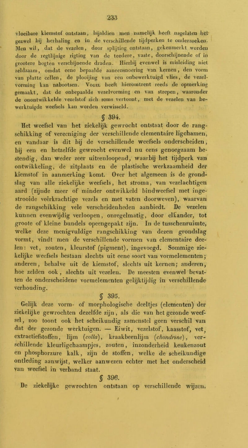 vloeibare kiemslof ontstaan, bijaldien men namelijk heeft nagelaten het' gezwel bij herhaling en in de verschillende tijdperken te onderzoeken. Men wil, dat de vezelen, door splijting ontstaan, gekenmerkt worden door de regtlijnige rigting van de teedere, vaste, doorschijnende of in grootere bogten verschijnende draden. Hierbij evenwel is misleiding niet zeldzaam, omdat eene bepaalde aaneensnoering van kernen, den vorm van platte cellen, de plooijing van een onbewerktuigd vlies, de vezel- vorming kan nabootsen. Vogel beeft hieromtrent reeds de opmerking gemaakt, dat de onbepaalde vezelvorming en van strepen, waaronder de onontwikkelde vezelstof zich soms vertoont, met de vezelen van be- werktuigde weefsels kan worden verwisseld. § 394. Het weefsel van het ziekelijk gewrocht ontstaat door de rang- schikking of verecniging der verschillende elementaire ligchamen, en vandaar is dit bij de verschillende weefsels onderscheiden, bij een en hetzelfde gewrocht evenwel nu eens genoegzaam be- stendig, dan weder zeer uiteenloopend, waarbij het tijdperk van ontwikkeling, de zitplaats en de plastische werkzaamheid der kiemstof in aanmerking komt. Over het algemeen is de grond- slag van alle ziekelijke weefsels, het stroma, van vezelachtigen aard (zijnde meer of minder ontwikkeld bindweefsel met inge- strooide veerkrachtige vezels en met vaten doorweven), waarvan de rangschikking vele verscheidenheden aanbiedt. De vezelen kunnen evenwijdig verloopen, onregelmatig, door elkander, tot groote of kleine bundels opeengepakt zijn. In de tusschenruimte, welke deze menigvuldige rangschikking van dezen grondslag vormt, vindt men de verschillende vormen van elementaire dee- len: vet, zouten, kleurstof (pigment), ingevoegd. Sommige zie- kelijke weefsels bestaan slechts uit eene soort van vormelementen; anderen, behalve uit de kiemstof, slechts uit kernen; anderen, hoe zelden ook , slechts uit vezelen. De meesten evenwel bevat- ten de onderscheidene vormelementen gelijktijdig in verschillende verhouding. § 395. Gelijk deze vorm- of morphologische deeltjes (elementen) der ziekeiijke gewrochten dezelfde zijn, als die van het gezonde weef- sel , zoo toont ook het scheikundig zamenstcl geen verschil van dat der gezonde werktuigen. — Eiwit, vezelstof, kaasstof, vet^ extractiefstoffen, lijm {collo), kraakbeenlijm [chondnne), ver- schillende kleurligchaampjes, zouten, inzonderheid keukenzout en phosphorzure kalk, zijn de stoffen, welke de scheikundige ontleding aanwijst, welker aanwezen echter met het onderscheid van weefsel in verband staat. § 396. De ziekelijke gewrochten ontstaan op verschillende wijzen. f