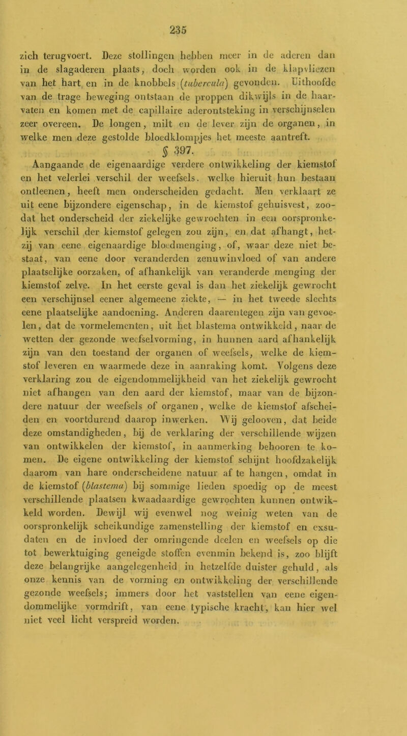 zich tcrugvoert. Deze stollingen hebben meer in de uderen dan in de slagaderen plaats, doch worden ook in de klapvliezen van het hart en in de knobbels (^tubercula) gevonden. Uithoofde van de trage beweging ontstaan de proppen dikwijls in de haar- vaten en komen met de capillaire aderontsteking in verschijnselen zeer overeen. De longen, milt en de lever zijn de organen, in welke men deze gestolde hloedklompjes het meeste aantreft. § 397. Aangaande de eigenaardige verdere ontwikkeling der kiemstol en het velerlei verschil der weefsels, welke hieruit hun bestaan ontleenen, heeft men onderscheiden gedacht. Men verklaart ze uit eene bijzondere eigenschap, in de kiernstof gehuisvest, zoo- dat het onderscheid der ziekelijke gewrochten in een oorspronke- lijk verschil ,der kiernstof gelegen zou zijn, en dat afhangt, het- zij van eene eigenaardige bloedmenging, of, waar deze niet be- staat, van eene door veranderden zenuwinvloed of van andere plaatsclijke oorzaken, of afhankelijk van veranderde menging der kiernstof zelve. In het eerste geval is dan het ziekelijk gewrocht een verschijnsel eener algemeene ziekte, — in het tweede slechts eene plaatselijke aandoening. Anderen daarentegen zijn van gevoe- len, dat de vormelementen, uit het blastema ontwikkeld, naar de wetten der gezonde weefselvorming, in hunnen aard afhankelijk zijn van den toestand der organen of weefsels, welke de kiem- stof leveren en waarmede deze in aanraking komt. Volgens deze verklaring zou de eigendommelijkheid van het ziekelijk gewrocht niet afhangen van den aard der kiernstof, maar van de bijzon- dere natuur der weefsels of organen , welke de kiernstof afschei- den en voortdurend daarop inwerken. Wij gelooven, dat beide deze omstandigheden, bij de verklaring der verschillende wijzen van ontwikkelen der kiernstof, in aanmerking behooren te ko- men. De eigene ontwikkeling der kiernstof schijnt hoofdzakelijk daarom van hare onderscheidene natuur af te hangen, omdat in de kiernstof [blastema) bij sommige lieden spoedig op de meest verschillende plaatsen kwaadaardige gewrochten kunnen ontwik- keld worden. Dewijl wij evenwel nog weinig weten van de oorspronkelijk scheikundige zamenstelling der kiernstof en exsu- dateu en de invloed der omringende doelen en weefsels op die tot bewerktuiging geneigde stoffen evenmin bekend is, zoo blijft deze belangrijke aangelegenheid in hetzelfde duister gehuld, als onze kennis van de vorming en ontwikkeling der verschillende gezonde weefsels; immers door het vaststellen van eene eigen- dommelijke vormdrift, van eene typische kracht, kan hier wel niet veel licht verspreid worden.