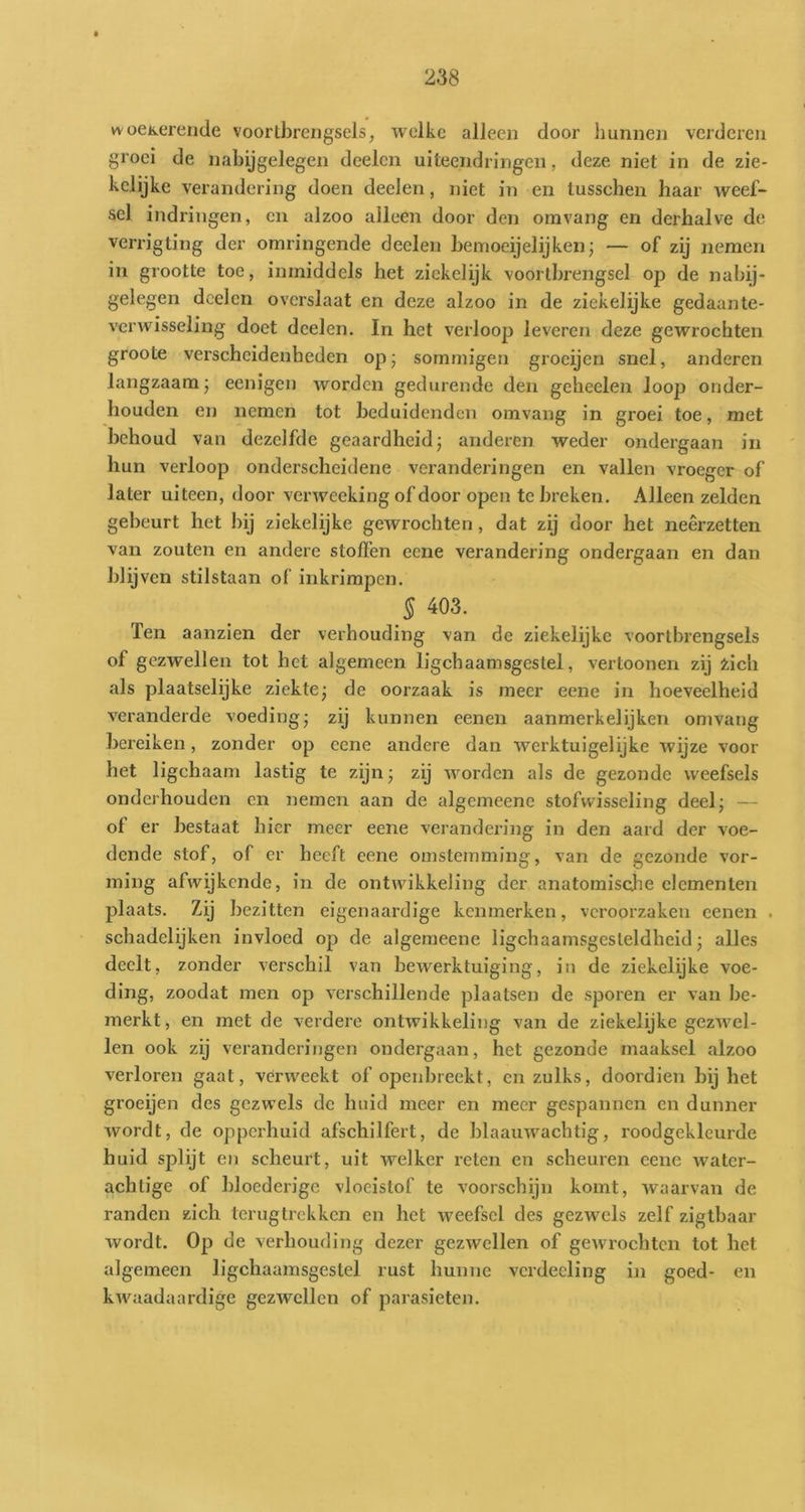 woeKereride voortbrengsels, welke alleen door hunnen verderen groei de nabijgelegen deelen uiteendringen, deze niet in de zie- kclijke verandering doen deelen, niet in en tusschen haar weef- sel indringen, en alzoo alleen door den omvang en derhalve de verrigting der omringende deelen bemoeijelijken; — of zij nemen in grootte toe, inmiddels het zickelijk voortbrengsel ojd de nabij- gelegen doelen overslaat en deze alzoo in de ziekelijke gedaante- verwisseling doet deelen, In het verloop leveren deze gewi'ochten groote verscheidenheden op; sommigen groeijen snel, anderen langzaam j eenigen worden gedurende den geheelen loop onder- houden en nemen tot beduidenden omvang in groei toe, met behoud van dezelfde geaardheid; anderen weder ondergaan in hun verloop onderscheidene veranderingen en vallen vroeger of later uiteen, door verweeking of door open te breken. Alleen zelden gebeurt het bij ziekelijke gewrochten, dat zij door het neêrzetten van zouten en andere stoffen eene verandering ondergaan en dan blijven stilstaan of inkrimpen. § 403. Ten aanzien der verhouding van de ziekelijke voortbrengsels of gezwellen tot het algemeen ligchaamsgestel, vertoonen zij zich als plaatselijke ziekte; de oorzaak is meer eene in hoeveelheid veranderde voeding; zij kunnen eenen aanmerkelijken omvang bereiken, zonder op eene andere dan werktuigelijke Avijze voor het ligchaam lastig te zijn; zij Avorden als de gezonde weefsels onderhouden en nemen aan de algemeene stofwisseling deel; — of er bestaat hier meer eene verandei’ing in den aard der voe- dende stof, of er heeft eene omstemming, van de gezonde vor- ming afwijkende, in de ontwikkeling der anatomische elementen plaats. Zij bezitten eigenaardige kenmerken, veroorzaken eenen . schadelijken invloed op de algemeene ligchaamsgesleldheid; alles deelt, zonder verschil van bewerktuiging, in de ziekelijke voe- ding, zoodat men op A^erschillende plaatsen de sporen er van be- merkt , en met de verdere ontwikkeling van de ziekelijke gezAvel- len ook zij veranderingen ondergaan, het gezonde maaksel alzoo verloren gaat, verweckt of openbreekt, en zulks, doordien bij het groeijen des gezwels de huid meer en meer gespannen en dunner Avordt, de opperhuid afschilfert, de blaauAvachtig, roodgekleurde huid splijt en scheurt, uit welker reten en scheuren eene Avatcr- achtige of bloederige vloeistof te voorschijn komt, Avaarvan de randen zich terugtrekken en het Aveefscl des gezwels zelf zigtbaar wordt. Op de verhouding dezer gezAvellen of geAvrochten tot het algemeen ligchaamsgestel rust hunne vcrdecling in goed- en kAvaadaardige gezwellen of parasieten.