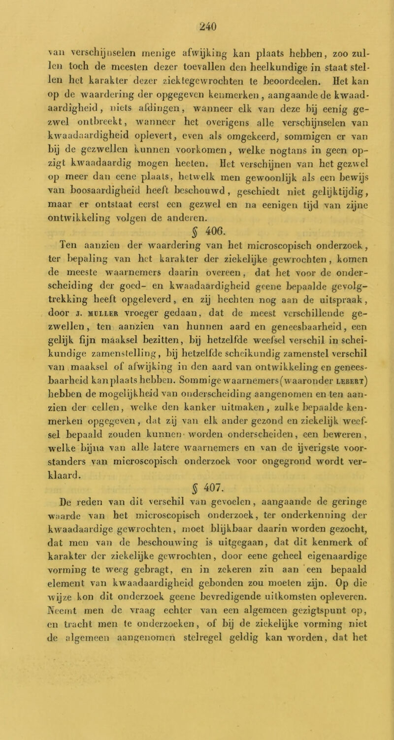 van verschijnselen menige afwijking kan plaats hebben, zoo zul- len toch de meeslen dezer toevallen den heelkundige in staat stel- len het karakter dezer zicktegcwrochten te heoordeelen. Het kan op de waardering der opgegeven kenmerken , aangaande de kwaad- aardigheid , niets afdingen, wanneer elk van deze hij eenig ge- zwel ontbreekt, wanneer het overigens alle verschijnselen van kwaadaardigheid oplevert, even als omgekeerd, sommigen er van bij de gezwellen kunnen voorkomen , welke nogtans in geen op- zigt kwaadaardig mogen heeten. Het verschijnen van het gezwel op meer dan cene plaats, hetwelk men gewoonlijk als een bewijs van boosaardigheid heeft beschouwd, geschiedt niet gelijktijdig, maar er ontstaat eerst een gezwel en na eenigen tijd van zijne ontwikkeling volgen de anderen. § 406. Ten aanzien der waardering van het microscopisch onderzoek, ter bepaling van het karakter der ziekelijke gewrochten, komen de meeste waarnemers daarin overeen, dat het voor de onder- scheiding der goed- en kwaadaardigheid gcene bepaalde gevolg- trekking heeft opgeleverd, en zij hechten nog aan de uitspraak, door j. MCLLER vroeger gedaan, dat de meest verschillende ge- zwellen, ten aanzien van hunnen aard en geneesbaarheid, een gelijk fijn maaksel bezitten, bij hetzelfde weefsel verschil in schei- kundige zamenstelling, bij hetzelfde scheikundig zamenstel verschil van maaksel of afwijking in den aard van ontwikkeling en genees- baarheid kanjdaats hebben. Sommigewaarnemers(waaronder lebert) hebben de mogelijkheid van onderscheiding aangenomen en ten aan- zien der cellen, welke den kanker uitmaken, zulke bepaalde ken- merken opgegeven, dat zij van elk ander gezond en ziekelijk weef- sel bepaald zouden kunnen-w'orden onderscheiden, een beweren, welke bijna van alle latere w^aarnemers en van de ijverigste voor- standers van microscopisch onderzoek voor ongegrond wordt ver- klaard. § 407. De reden van dit verschil van gevoelen, aangaande de geringe waarde van het microscopisch onderzoek, ter onderkenning der kwaadaardige gewrochten, moet blijkbaar daarin worden gezocht, dat men vaii de beschouwing is uitgegaan, dat dit kenmerk of karakter der zickelijke gewrochten, door eene geheel eigenaardige vorming te weeg gebragt, en in zekeren zin aan 'een bepaald element van kwaadaardigheid gebonden zou moeten zijn. Op die wijze kon dit onderzoek geene bevredigende uitkomsten oplevercn. Neemt men de vraag echter van een algemeen gezigtspunt op, cn tracht men te onderzoeken, of bij de ziekelijke vorming niet de algemeen aangenomen stelregel geldig kan worden, dat het