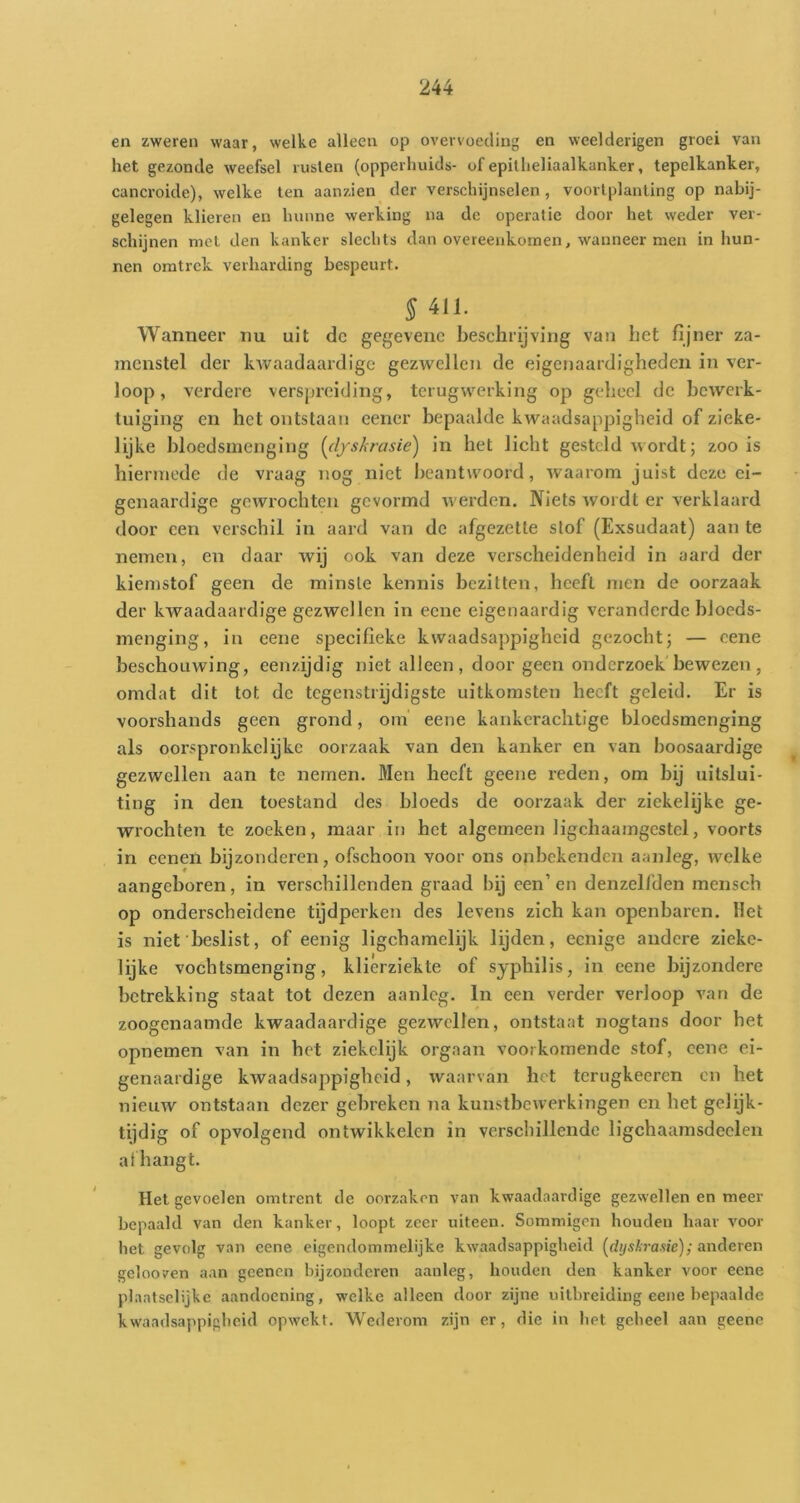 en zweren waar, welke alleen op overvoeding en weelderigen groei van het gezonde weefsel rusten (opperhuids- of epitheliaalkanker, tepelkanker, cancroide), welke ten aanzien der verschijnselen, voorlplanting op nabij- gelegen klieren en hunne werking na de operatie door het weder ver- schijnen met den kanker slechts dan overeenkomen, wanneer men in hun- nen oratrek verharding bespeurt. 5 411. Wanneer nu uit dc gegevenc beschrijving van bet fijner za- menstel der kwaadaardige gezwellen de eigenaardigheden in ver- loop , verdere verspreiding, terugwerking op geheel dc bewerk- tuiging en het ontstaan eener bepaalde kwaadsappigheid of zieke- lijke bloedsmenging {(l/skrasie) in het licht gesteld wordt; zoo is hiermede de vraag nog niet beantwoord, waarom juist deze ei- genaardige gewrochten gevormd werden. Niets wordt er verklaard door een verschil in aard van dc afgezette slof (Exsudaat) aan te nemen, en daar wij ook van deze verscheidenheid in aard der kiemstof geen de minste kennis bezitten, beeft men de oorzaak der kwaadaardige gezwellen in eene eigenaardig veranderde bloeds- menging, in eene specifieke kwaadsappigheid gezocht; — eene beschouwing, eenzijdig niet alleen, door geen onderzoek bewezen, omdat dit tot de tegenstrijdigste uitkomsten heeft geleid. Er is voorshands geen grond, om eene kankcraclitige bloedsmenging als oorspronkelijke oorzaak van den kanker en van hoosaardige gezwellen aan te nemen. Men heeft geene reden, om bij uitslui- ting in den toestand des bloeds de oorzaak der ziekelijke ge- wrochten te zoeken, maar in het algemeen ligchaamgestcl, voorts in eenen bijzonderen, ofschoon voor ons onbekenden aanleg, welke aangeboren, in verschillenden graad bij een’en denzelfden mensch op onderscheidene tijdperken des levens zich kan openbaren, liet is niet'beslist, of eenig ligchamclijk lijden, eenige andere ziekc- lijke vochtsmenging, klierziekte of syphilis, in eene bijzondere betrekking staat tot dezen aanleg. In een verder verloop van de zoogenaamde kwaadaardige gezwellen, ontstaat nogtans door het opneinen van in het ziekelijk orgaan voorkomende stof, eene ei- genaardige kwaadsappigheid, waarvan het tcrugkeeren on het nieuw ontstaan dezer gebreken na kunstbewerkingen en het gelijk- tijdig of opvolgend ontwikkelen in verschillende ligchaamsdeclen al hangt. Het gevoelen omtrent de oorzaken van kwaadaardige gezwellen en meer bepaald van den kanker, loopt zeer uiteen. Sommigen houden haar voor het gevolg van eene eigendommelijke kwaadsappigheid (dysAraue); anderen gelooven aan gcenen bijzondcren aanleg, houden den kanker voor eene plaatselijke aandoening, welke alleen door zijne uitbreiding eene bepaalde kwaadsappigheid opwekt. Wederom zijn er, die in het geheel aan geene