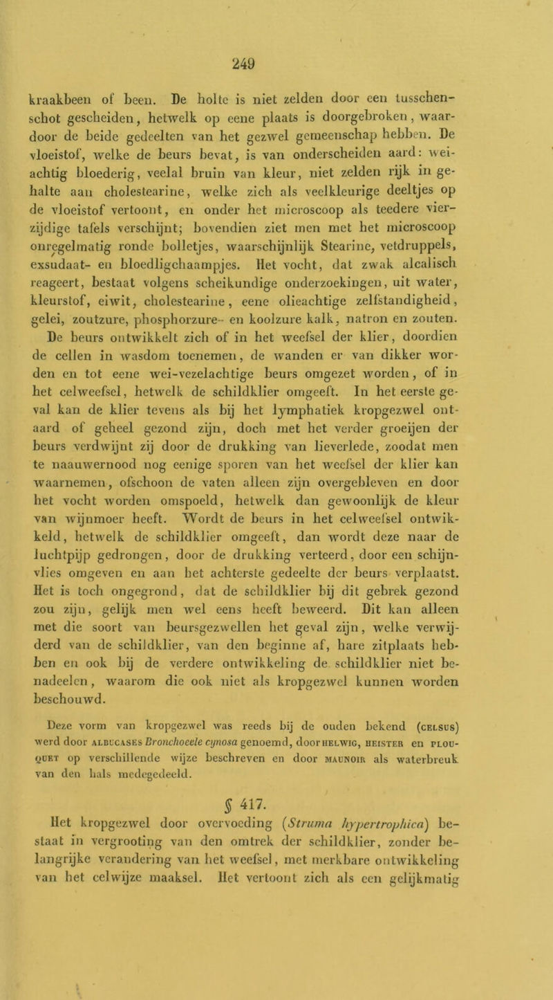 kraakbeen of been. De holte is niet zelden door een tusschen- schot gescheiden, hetwelk op eene plaats is doorgebroken , waar- door de beide gedeelten van het gezwel gemeenschap hebben. De vloeistof, welke de beurs bevat, is van onderscheiden aard: wei- achtig bloederig, veelal bruin van kleur, niet zelden rijk in ge- halte aan cholestearine, welke zich als veelkleurige deeltjes op de vloeistof vertoont, en onder het microscoop als teedere vier- zijdige tafels verschijnt; bovendien ziet men met het microscoop onregelmatig ronde bolletjes, waarschijnlijk Stearine, vetdruppels, exsudaat- en bloedligchaampjes. Het vocht, dat zwak alcalisch reageert, bestaat volgens scheikundige onderzoekingen, uit water, kleurstof, eiwit, cholestearine, eene olieachtige zelfstandigheid, gelei, zoutzure, phosphorzure - en koolzure kalk, natron en zouten. De beurs ontwikkelt zich of in het weefsel der klier, doordien de cellen in wasdom toenemen, de wanden er van dikker wor- den en tot eene wei-vezelachtige beurs omgezet w'orden, of in het celweefsel, hetwelk de schildklier omgeeft. In het eerste ge- val kan de klier tevens als bij het lymphatiek kropgezwel ont- aard of geheel gezond zijn, doch met het verder groeijen der beurs verdwijnt zij door de drukking van lieverlede, zoodat men te naauwernood nog eenige sporen van bet weelsel der klier kan waarnemen, ofschoon de vaten alleen zijn overgebleven en door het vocht worden omspoeld, hetwelk dan gew'oonlijk de kleur van wijnmeer heeft. Wordt de beurs in het celweelsel ontwik- keld, hetwelk de schildklier omgeeft, dan wmrdt deze naar de luchtpijp gedrongen, door de drukking verteerd, door een schijn- vlies omgeven en aan het achterste gedeelte der beurs verplaatst. Het is toch ongegrond, dat de schildklier bij dit gebrek gezond zou zijn, gelijk men wel eens heeft beweerd. Dit kan alleen met die soort van beursgezwellen het geval zijn, welke verwij- derd van de schildklier, van den beginne af, hare zitplaats heb- ben en ook bij de verdere ontwikkeling de schildklier niet he- nadeelcn, waarom die ook niet als kropgezwel kunnen worden beschouwd. Deze vorm van kropgezwel was reeds bij de ouden bekend (celsus) werd door aldccases Cro«c/joce/e cj/no«a genoemd, door helwig, heister en plou- QüET op verschillende wijze beschreven en door maünoir als waterbreuk van den bals medegedeeld. § 417. Het kropgezwel door overvoeding (Struma hypertrophied) be- staat in vergrooting van den omtrek der sehildklier, zonder be- langrijke verandering van het weefsel, met merkbare ontwikkeling van het celwijze maaksel. Het vertoont zich als een gelijkmatig