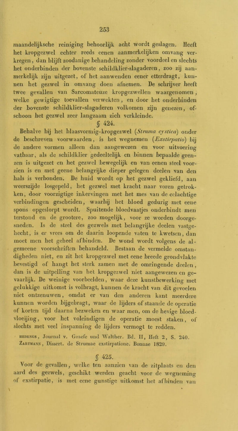 maandelijksche reiniging behoorlijk acht wordt geslagen. Heeft het kropgezwel echter reeds eenen aanmerkelijken omvang ver- kregen , dan blijft zoodanige behandeling zonder voordeel en slechts het onderbinden der bovenste schildklier-slagaderen, zoo zij aan- merkelijk zijn uitgezet, of het aanwenden eener etterdragt, kun- nen het gezwel in omvang doen afnemen. De schrijver heeft twee gevallen van Sarcomateuze kropgezwellen waargenomen, welke gewigtige toevallen verwekten , en door het onderbinden der bovenste schildklier-slagaderen volkomen zijn genezen, of- schoon het gezwel zeer langzaam zich verkleinde. § 424. Behalve bij het blaasvormig-kropgezwel {^Struma cystied) onder de beschreven voorwaarden, is het wegnemen {Exstirpatio) bij de andere vormen alleen dan aangewezen en voor uitvoering vatbaar, als de schildklier gedeeltelijk en binnen bepaalde gren- zen is uitgezet en het gezwel bewegelijk en van eenen steel voor- zien is en met geene belangrijke dieper gelegen deelen van den hals is verbonden. De huid wordt op het gezwel gekliefd, aan weerszijde losgepeld, het gezwel met kracht naar voren getrok- ken, door voorzigtige inkervingen met het mes van de celachtige verbindingen gescheiden, waarbij het bloed gedurig met eene spons opgeslorpt wordt. Spuitende bloedvaatjes onderbindt men terstond en de grootere, zoo mogelijk, voor ze worden doorge- sneden. Is de steel des gezwels met belangrijke deelen vastge- hecht, is er vrees om de daarin loopende vaten te kwetsen, dan moet men het geheel af binden. De wond wordt volgens de al- gemeene voorschriften behandeld. Bestaan de vermelde omstan- digheden niet, en zit het kropgezwel met eene breede grondvlakte bevestigd of hangt het sterk zamen met de omringende deelen, dan is de uitpelling van het kropgezwel niet aangewezen en ge- vaarlijk. De weinige voorbeelden, waar deze kunstbewerking met gelukkige uitkomst is volbragt, kunnen de kraebt van dit gevoelen niet ontzenuwen, omdat er van den anderen kant meerdere kunnen worden bijgebragt, waar de lijders of staande de operatie of korten tijd daarna bezweken en waar men, om de bevige bloed- vloeijing, voor het voleindigen de operatie moest staken, of slechts met veel inspanning de lijders vermogt te redden. HEnENUs, Journal v. Graefe uncl Walther. Bd. II, Heft 2, S. 240. Zartmank , Dissert. de Strumae exstirpatione. Bonuae 1829. % 425. ^ Voor de gevallen, welke ten aanzien van de zitplaats en den aard des gezwels, geschikt werden geacht voor de wegneming of exstirpatie, is met eene gunstige uitkomst het af binden van