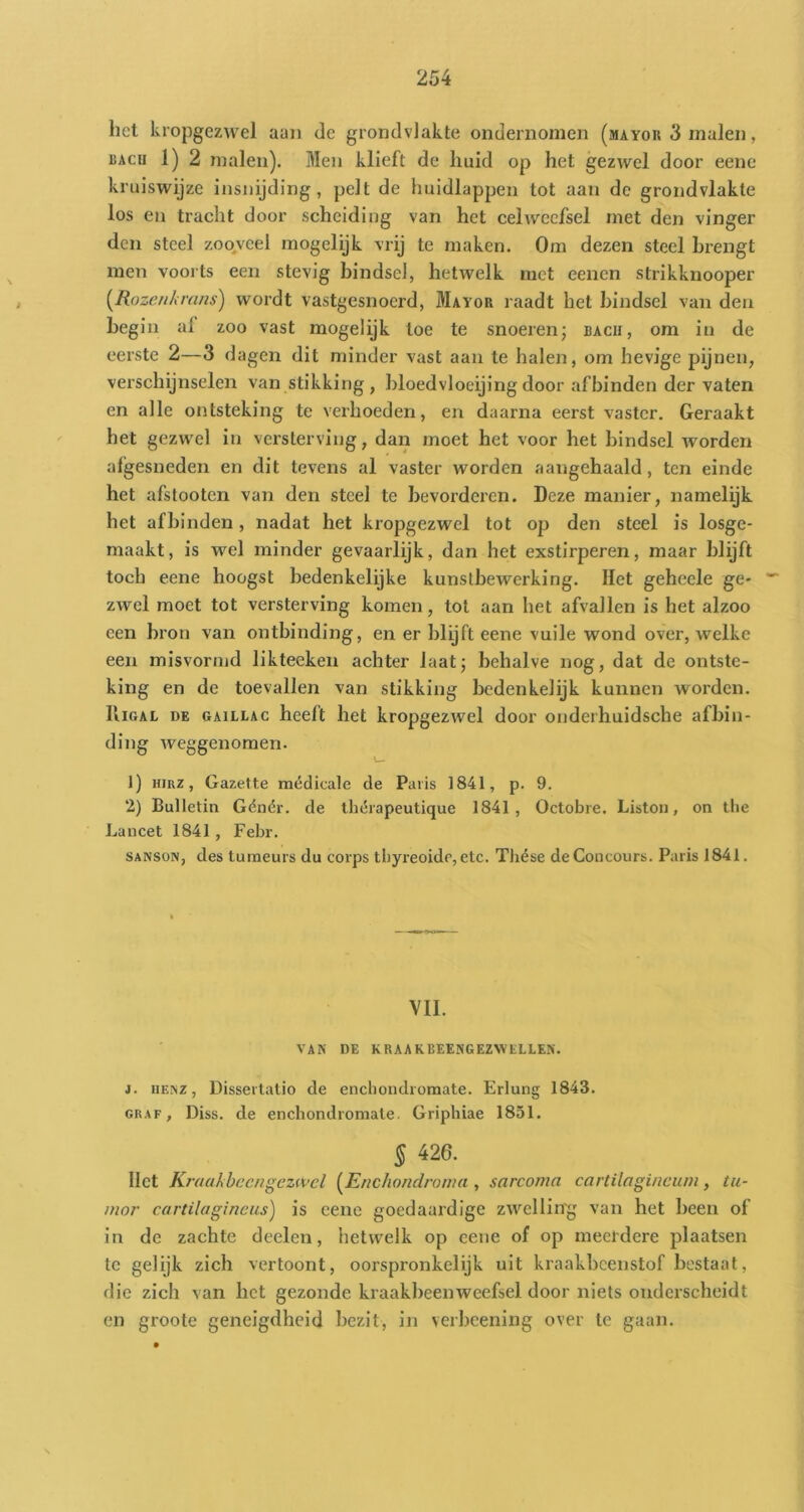 het kropgezwel aan de grondvlakte ondernomen (mayor 3 malen, RAcii 1) 2 malen). Men klieft de liuid op het gezwel door eenc kruiswijze insnijding, pelt de huidlappen tot aan de grondvlakte los en tracht door scheiding van het celweefsel met den vinger den steel zooveel mogelijk vrij te maken. Om dezen steel brengt men voorts een stevig bindsel, hetwelk met eenen strikknooper [Rozenkrans) wordt vastgesnoerd, Mayor raadt het bindsel van den begin al zoo vast mogelijk toe te snoeren; bacu, om in de eerste 2—3 dagen dit minder vast aan te halen, om hevige pijnen, verschijnselen van stikking, bloedvloeijing door af binden der vaten en alle ontsteking te verhoeden, en daarna eerst vaster. Geraakt het gezwel in versterving, dan moet het voor het bindsel worden afgesneden en dit tevens al vaster worden aaugehaald, ten einde het afstooten van den steel te bevorderen. Deze manier, namelijk het afbinden, nadat het kropgezwel tot op den steel is losge- maakt, is wel minder gevaarlijk, dan het exstirperen, maar blijft toch eene hoogst bedenkelijke kunstbewerking. Het geheele ge- zwel moet tot versterving komen, tot aan het afvallen is het alzoo een bron van ontbinding, en er blijft eene vuile wond over, welke een misvormd likteeken achter laat; behalve nog, dat de ontste- king en de toevallen van stikking bedenkelijk kuianen worden. IliGAL DE GAiLLAC heelt liet kropgezwel door ouderhuidsche afbin- ding Aveggenomen. 1) HiRZ, Gazette médicale de Paris 1841, p. 9. 2) Bulletin Gënér. de ihérapeutique 1841, Octobre. Liston, on tlie Lancet 1841 , Febr. SANSON, des turaeurs du corps tbyreoido,etc. Tliése de Concours. Paris 1841. VII. VAN DE KRAAKBEENGEZW’tLLEN. j. iiENZ, Dissertalio de euchondroraate. Erlung 1843. GRAF, Diss. de enchondromale. Griphiae 1851. § 426. liet Kraakbeen gezwel [Enchondronia , sarcoma cartilagineum, tu- mor cartilagineus) is eenc goedaardige zwelling van het been of in de zachte deelen, hetwelk op eene of op meerdere plaatsen te gelijk zich vertoont, oorspronkelijk uit kraakbeenstof bestaat, die zich van het gezonde kraakbeen weefsel door niets onderscheidt en groote geneigdheid bezit, in verbeening over te gaan.