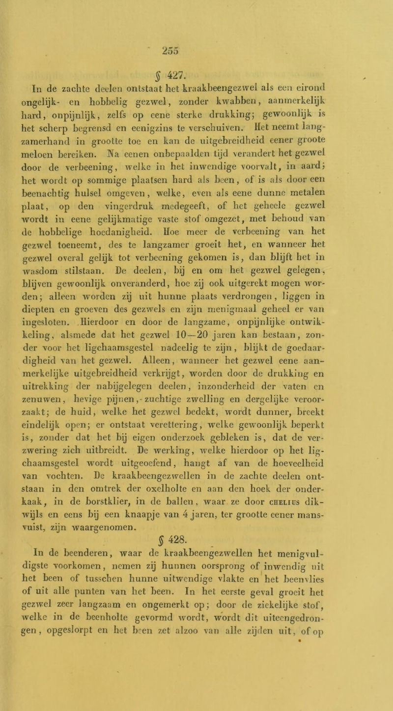 § 427. In de zachte deden ontstaat het kraakheengezwel als een eirond ongclijk- en hobbelig gezwel, zonder kwabben, aanmerkelijk hard, onpijnlijk, zelfs op eene sterke drukking; gewoonlijk is het scherp begrensd en eenigzins te verschuiven. Het neemt lang- zamerhand in grootte toe en kan de uitgebreidheid eener groote meloen bereiken. Na eenen onbepaalden tijd verandert het gezwel door de verbeening, welke in het inwendige voorvalt, in aardi het wordt op sommige plaatsen hard als heen, of is als dooreen beenachtig hulsel omgeven, welke, even als eene dunne metalen plaat, op den vingerdruk modegeeft, of het gehcele gezwel wordt in eene gelijkmatige vaste stof omgezet, met behoud van de hobbelige hoedanigheid. Hoe meer de verbeening van het gezw'el toeneemt, des te langzamer groeit het, en wanneer het gezwel overal gelijk tot verbeening gekomen is, dan blijft het in wasdom stilstaan. De deden, bij en om het gezwel gelegen, blijven gewoonlijk onveranderd, hoe zij ook uitgerekt mogen Avor- den; alleen worden zij uit hunne plaats verdrongen, liggen in diepten en groeven des gezwels en zijn menigmaal geheel er van ingesloten. Hierdoor en door de langzame, onpijnlijke ontwik- keling, alsmede dat het gezwel 10—20 jaren kan bestaan, zon- der voor het ligchaamsgestel nadeelig te zijn, blijkt de goedaar- digheid van het gezwel. Alleen, wanneer het gezwel eene aan- merkelijke uitgebreidheid verkrijgt, worden door de drukking en uitrekking der nabijgelegen deelen, inzonderheid der vaten on zenuwen, hevige pijnen,-zuchtige zwelling en dergelijkc veroor- zaakt; de huid, welke het gezwel bedekt, wordt dunner, breekt eindelijk open; er ontstaat verettering, welke gewoonlijk beperkt is, zonder dat het bij eigen onderzoek gebleken is, dat de ver- zwering zich uitbreidt. De werking, welke hierdoor op het lig- chaamsgestel wordt uitgeoefend, hangt af van de hoeveelheid van vochten. De kraakbeengezwellen in de zachte deelen ont- staan in den omtrek der oxelholte en aan den hoek der onder- kaak, in de borstklier, in de ballen, waar ze door cbeliüs dik- wijls en eens bij een knaapje van 4 jaren, ter grootte eener mans- vuist, zijn waargenomen. § 428. In de beenderen, waar de kraakbeengezwellen het menigvul- digste voorkomen, nemen zij hunnen oorsprong of inwendig uit het been of tusschen hunne uitwendige vlakte en het beenvlies of uit alle punten van het heen. In het eerste geval groeit het gezwel zeer langzaam en ongemerkt op; door de zickelijke stof, welke in de beenholte gevormd wordt, wordt dit uiteengedron- gen , opgeslorpt en het been zet alzoo van alle zijden uit, of op