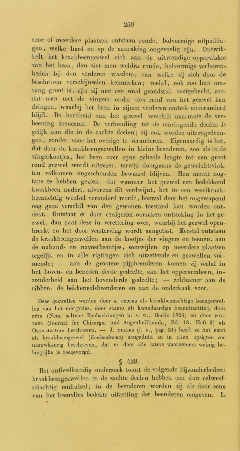 25Ö cene oi meerdere plaatsen ontstaan ronde, bolvormige uitpuilin- gen , welke hard en op de aanraking ongevoelig zijn. Ontwik- kelt het kraakbeengezwel zich aan de uitwendige oppervlakte van het heen, dan ziet men weldra ronde, bolvormige verheven-, heden bij den verderen wasdom, van welke zij zich door de beschreven verschijnselen kenmerken; veelal, ook zoo hun om- vang groot is, zijn zij met een smal grondstuk vastgehecht, zoo- dat rnen met de vingers onder den rand van het gezwel kan dringen, waarbij het been in zijnen verderen onitrek onveranderd blijft. De hardheid van het gezwel verschilt naarmate de ver- beening toeneemt. De verhouding tot de omringende deelen is gelijk aan die in de zachte deelen j zij ook worden uitcengedron- gen, zonder voor het overige te veranderen. Eigenaardig is het, dat door de kraakbcengezwellen in kleine beenderen, zoo als in de vingerkootjes, het been over zijne geheele lengte tot een groot rond gezwel wordt uitgezet, terwijl doorgaans de gewrichtsvlak- ten volkomen ongeschonden bewaard blijven. Men meent nog- tans te hebben gezien, dat wanneer het gezwel een bedekkend kraakbeen nadert, alvorens dit verdwijnt, het in een vezelkraak- heenachtig weefsel veranderd wordt, hoewel door het ongewapend oog geen verschil van den gewonen toestand kan worden ont- dekt. Ontstaat er door eenigerlei oorzaken ontsteking in het ge- zwel, dan gaat deze in verettering over, waarbij het gezwel open- breekt en het door versterving wordt aangetast. Meestal ontstaan de kraakbcengezwellen aan de kootjes der vingers en teenen, aan de nahand- en navoetbeentjes, somwijlen op meerdere plaatsen tegelijk en in alle rigtingen zich uitzettende en gezwellen vor- mende; — aan de grootere pijpbeenderen komen zij veelal in het hoven- en beneden derde gedeelte, aan het opperarmbeen, in- zonderheid aan het bovenderde gedeelte; — zeldzamer aan de ribben, de bekkeneelsbeenderen en aan de onderkaak voor. Deze gezwellen werden door a. cooper als kraakbeenachtige beengezwel- len van het mergvlies, door scarpa als kwaadaardige beenuitzetting, door OTTO (Neue seltene Beobachtungen u. s. w., Berlin 1824j en door wal- THER (Journal fiir Chirurgie und Augenheilkunde, Bd. 13, Heft 3) als Osteosteatom beschreven. — J. muller (1. c., pag. 31) heeft ze het eerst als kraakbeengezwel [Enchondroma) aangeduid en in allen opzigten zoo naauwkeurig beschreven, dat er door alle latere waarnemers weinig be- langrijks is toegevoegd. 5 429. Het ontleedkundig onderzoek toont de volgende bijzonderheden: kraakbeengezwellen in de zachte deelen hebben een dun celweef- sclachtig omhulsel; in de beenderen worden zij als door eene van het beenvlies bedekte uitzetting der beenderen omgeven. Is 9