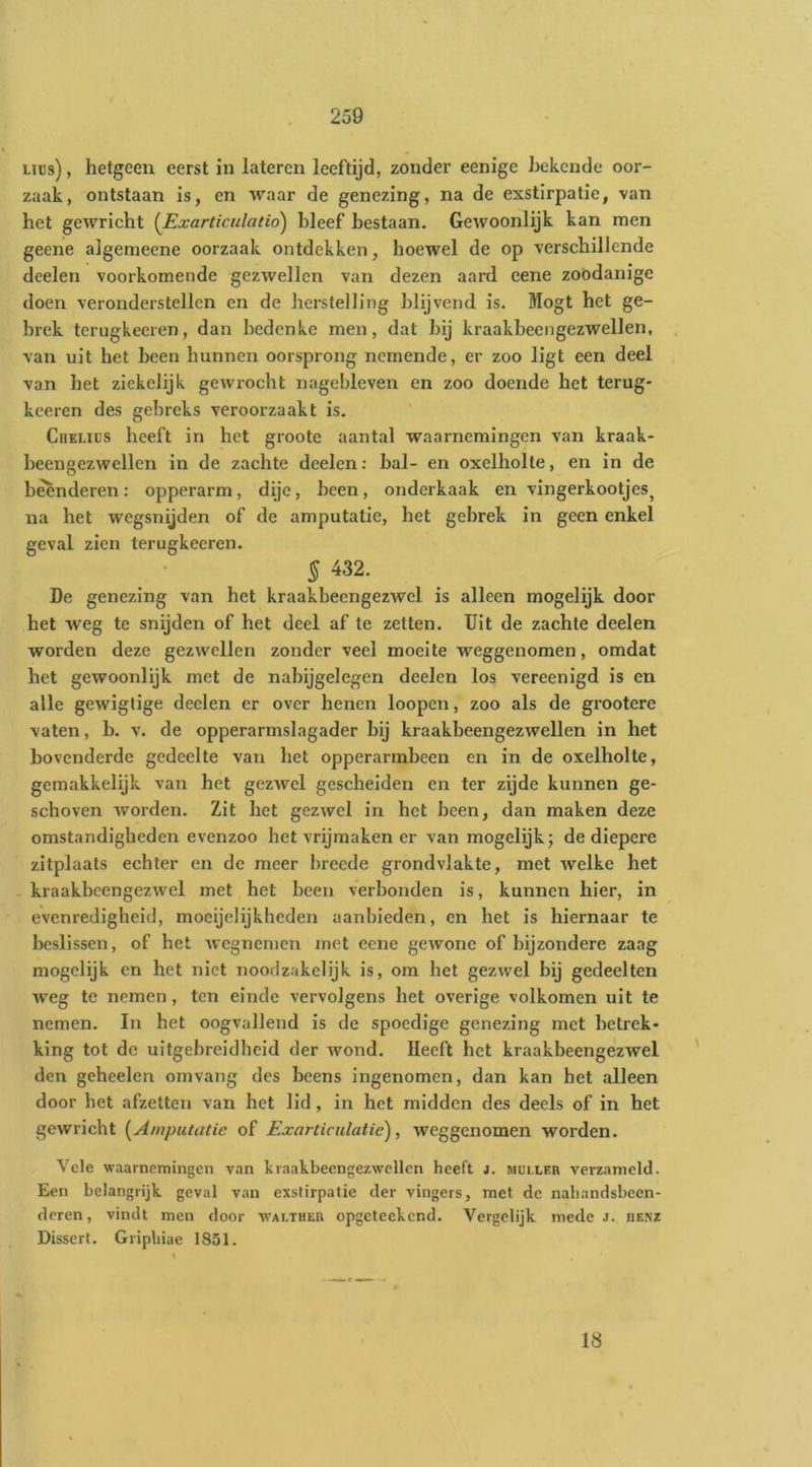 iiüs), hetgeen eerst in lateren leeftijd, zonder eenige hekcnde oor- zaak, ontstaan is, en waar de genezing, na de exstirpatie, van het gewricht i^Exarticulatio) bleef bestaan. GcAvoonlijk kan men geene algemeene oorzaak ontdekken, hoewel de op verschillende deelen voorkomende gezwellen van dezen aard eene zóódanige doen veronderstellen en de herstelling blijvend is. Mogt het ge- brek terugkecren, dan bedenke men, dat bij kraakbeengezwellen, , van uit het been hunnen oorsprong nemende, er zoo ligt een deel van het zickelijk gewrocht nagebleven en zoo doende het terug- kceren des gebreks veroorzaakt is. Cheliüs heeft in het groote aantal waarnemingen van kraak- beengezwellen in de zachte deelen; bal- en oxelholle, en in de beenderen: opperarm, dije, been, onderkaak en vingerkootjes^ na het wegsnijden of de amputatie, het gebrek in geen enkel geval zien terugkeeren. 5^32. De genezing van het kraakbecngezwcl is alleen mogelijk door het weg te snijden of het deel af te zetten. TJit de zachte deelen worden deze gezwellen zonder veel moeite weggenomen, omdat het gewoonlijk met de nabijgelegen deelen los vereenigd is en alle gewigtige deelen er over henen loopen, zoo als de grootere vaten, b. v. de opperarmslagader bij kraakbeengezwellen in het bovenderde gedeelte van het opperarmbeen en in de oxelholte, gemakkelijk van het gezwel gescheiden en ter zijde kunnen ge- schoven worden. Zit het gezwel in het been, dan maken deze omstandigheden evenzoo het vrijmaken er van mogelijk; de diepere zitplaats echter en de meer breede grondvlakte, met welke het - kraakbcengezwel met het been verbonden is, kunnen hier, in evenredigheid, moeijelijkheden aanbieden, en het is hiernaar te beslissen, of het wegnemen met eene gewone of bijzondere zaag mogelijk en het niet noodzakelijk is, om het gezwel bij gedeelten weg te nemen, ten einde vervolgens het overige volkomen uit te nemen. In het oogvallend is de spoedige genezing met betrek- king tot de uitgebreidheid der wond. Heeft het kraakbcengezwel den geheelen omvang des beens ingenomen, dan kan het alleen door het afzetten van het lid, in het midden des deels of in het gewricht [Amputatie of Exarticiilatie), weggenomen worden. Vele waarnemingen van kraakbeengezwellen heeft j. muller verzameld. Een belangrijk geval van exstirpatie der vingers, met de nabandsbeen- deren, vindt men door walther opgeteekend. Vergelijk mede j. henz Dissert. Gripliiae 1851. 18