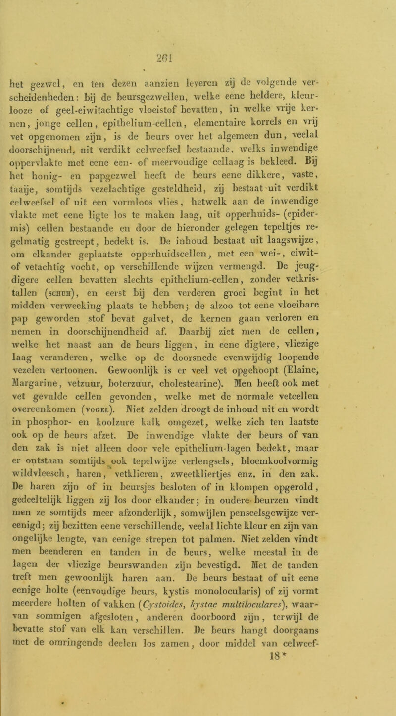 het gezwel, en ten dezen aanzien leveren zij de volgende ver- scheidenheden : hij de heursgez wellen, welke eene heldere, kleur- looze of geel-eiwitachtige vloeistof bevatten, in welke vrije ker- nen, jonge cellen, epithelium-cellen, elementaire korrels en vrij vet opgenomen zijn, is de beurs over het algemeen dun, veelal doorschijnend, uit verdikt celweefsel bestaande, welks inwendige oppervlakte met eene een- of meervoudige ccllaag is bekleed. Bij het honig- en papgezwcl heeft de beurs eene dikkere, vaste, taaije, somtijds vezelachtige gesteldheid, zij bestaat'uit verdikt celweefsel of uit een vormloos vlies, hetwelk aan de inwendige vlakte met eene ligte los te maken laag, uit opperhuids- (epider- mis) cellen bestaande en door de hieronder gelegen tepeltjes re- gelmatig gestreept, bedekt is. De inbond bestaat uit laagswijze, om elkander geplaatste opperhuidscellen, met een wei-, eiwit- of velachlig vocht, op verschillende wijzen vermengd. De jeug- digere cellen bevatten slechts epithelium-cellen, zonder vetkris- tallen (senen), en eerst bij den verderen groei begint in het midden verweeking plaats te hebben; de alzoo tot eene vloeibare pap geworden stof bevat galvet, de kernen gaan verloren en nemen in doorschijnendheid af. Daarbij ziet men de cellen, welke het naast aan de beurs liggen, in eene digtere, vliezige laag veranderen, welke op de doorsnede evenwijdig loopende vezelen vertoonen. Gewoonlijk is er veel vet opgehoopt (Elaine, Margarine, vetzuur, boferzuur, cholestearine). Men heeft ook met vet gevulde cellen gevonden, welke met de normale vetcellen overeenkomen (vogel). Niet zelden droogt de inhoud uit en wordt in phosphor- en koolzure kalk omgezet, welke zich ten laatste ook op de beurs afzet. De inwendige vlakte der beurs of van den zak is niet alleen door vele epithelium-lagen bedekt, maar er ontstaan somtijds^ook tcpclwijze verlengsels, bloemkoolvormig wildvleesch, haren, vetklieren, zweetkliertjes enz. in den zak. De haren zijn of in beursjes besloten of in klompen opgerold, gedeeltelijk liggen zij los door elkander; in oudere-beurzen vindt men ze somtijds meer afzonderlijk, somwnjlen penseelsgewijze ver- eenigd; zij bezitten eene verschillende, veelal lichte kleur en zijn van ongelijke lengte, van eenige strepen tot palmen. Niet zelden vindt men beenderen en tanden in de beurs, welke meestal in de lagen der vliezige bcurswanden zijn bevestigd. Met de tanden treft men gewoonlijk haren aan. De beurs bestaat of uit eene eenige holte (eenvoydige beurs, kystis monolocularis) of zij vormt meerdere holten of vakken {^Cystoides, hystac multilocularcs), waar- van sommigen afgesloten, anderen doorboord zijn, terwijl de bevatte stof van elk kan verschillen. De beurs hangt doorgaans met de omringende deden los zamen, door middel van celwecf- 18^