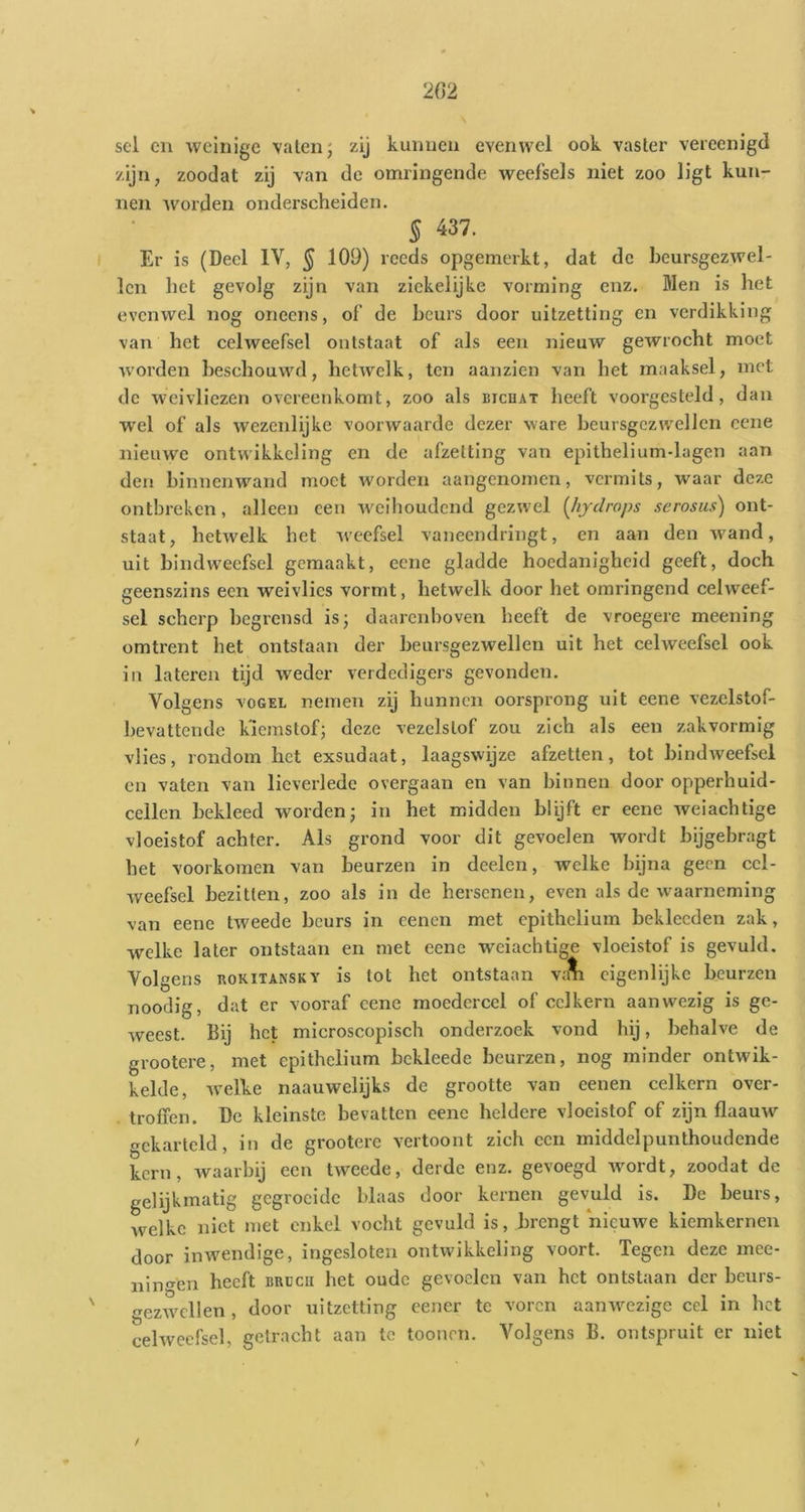 sel en weinige vaten; zij kunnen evenwel ook vaster vereenigd zijn, zoodat zij van de omringende weefsels niet zoo ligt kun- nen worden onderscheiden. § 437. Er is (Deel IV, § 109) reeds opgemerkt, dat de heursgezwel- len het gevolg zijn van ziekelijke vorming enz. Men is het evenwel nog oneens, of de beurs door uitzetting en verdikking van het celweefsel ontstaat of als een nieuw gewrocht moet worden beschouwd, hetAvelk, ten aanzien van het maaksel, met de weivliezen overeenkomt, zoo als bichat heeft voorgesteld, dan W'el of als wezenlijke voorwaarde dezer ware beursgczwellen cene nieuw'e ontwikkeling en de afzetting van epithelium-lagen aan den binnenwand moet worden aangenomen, vermits, w^aar deze ontbreken, alleen een Aveihoudend gezAvel {Jiydrops serosus) ont- staat, hetAvelk het Aveefsel vaneendringt, en aan den AA^and, uit bindweefsel gemaakt, eene gladde hoedanigheid geeft, doch geenszins een weivlies vormt, hetwelk door het omringend celweef- sel scherp begrensd is; daarenboven heeft de vroegere meening omtrent het ontstaan der beursgezwellen uit het celweefsel ook in lateren tijd weder verdedigers gevonden. Volgens VOGEL nemen zij hunnen oorsprong uit eene vezelstof- bevattende k'iemstof; deze vezelstof zou zich als een zakvormig vlies, rondom het exsudaat, laagswijze afzetten, tot bindweefsel cn vaten van lieverlede overgaan en van binnen door opperhuid- cellen bekleed worden; in het midden blijft er eene Aveiachtige vloeistof achter. Als grond voor dit gevoelen wordt bijgebragt het voorkomen van beurzen in deelen, Avelke bijna geen cel- weefsel bezitten, zoo als in de hersenen, even als de Av^aarneming van eene tweede beurs in cenen met epithelium beklecden zak, welke later ontstaan en met eene weiachtige vloeistof is gevuld. Volgens ROKiTANSKY is tot het ontstaan va^ eigenlijke beurzen noodig, dat er vooraf cene moedercel of celkern aanwezig is ge- weest. Bij het microscopisch onderzoek vond hij, behalve de grootere, met epithelium bekleede beurzen, nog minder ontwik- kelde, Avelke naauwelijks de grootte van eenen celkern over- troffen. De kleinste bevatten eene heldere vloeistof of zijn flaauAA^ gekarteld, in de grootere vertoont zich een middelpunthoudende kern, waarbij een tAveede, derde enz. gevoegd Avordt, zoodat de gelijkmatig gegroeide blaas door kernen gevuld is. De beurs, welke niet met enkel vocht gevuld is, brengt nieuwe kiemkerneu door inwendige, ingesloten ontwikkeling voort. Tegen deze mee- nin <^en heeft BBC CU het oude gevoelen van het ontstaan der beurs- ezwcllen , door uitzetting eener te voren aanwezige cel in het cehvecfsel, getracht aan te toouon. Volgens B. ontspruit er niet /