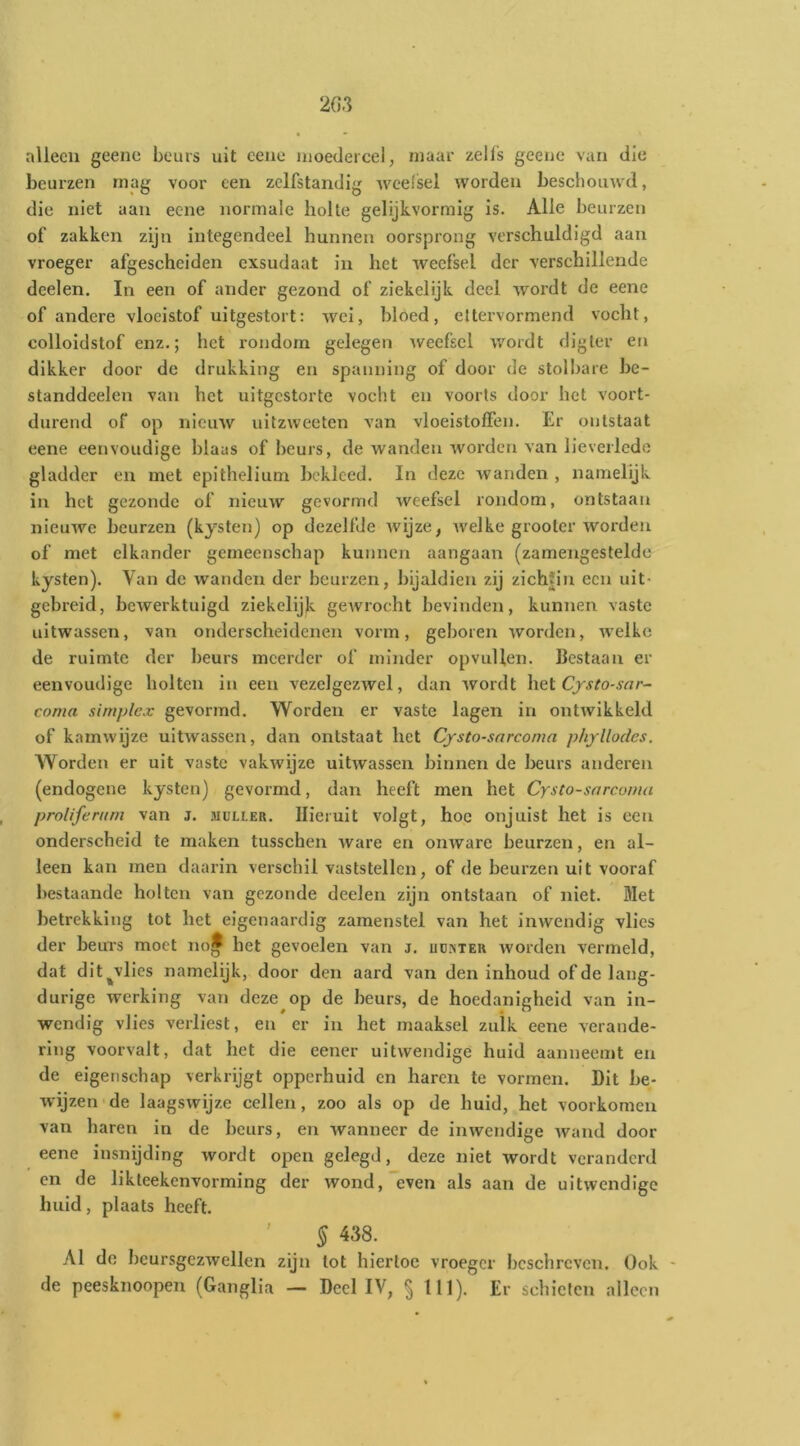 alleen geene beurs uit eene moedercel, maar zells geeue van die beurzen mag voor een zelfstandig weefsel worden beschouwd, die niet aan eene normale holte gelijkvormig is. Alle beurzen of zakken zijn integendeel hunnen oorsprong verschuldigd aan vroeger afgescheiden cxsudaat in het weefsel der verschillende deelen. In een of ander gezond of ziekelijk deel wordt de eene of andere vloeistof uitgestort: wei, bloed, eltervormend vocht, colloidstof enz.; het rondom gelegen weefsel wordt digter en dikker door de drukking en spanning of door de stolbare be- standdeelen van het uitgestorte vocht en voorts door het voort- durend of op nieuw ultzweeten van vloeistoffen. Er ontstaat eene eenvoudige blaas of beurs, de wanden worden van lieverlede gladder en met epithelium bekleed. In deze wanden , namelijk in het gezonde of nieuw gevormd weefsel rondom, ontstaan nieuwe beurzen (kysten) op dezelfde wijze, welke grooter worden of met elkander gemeenschap kunnen aangaan (zamengestelde kysten). Van de wanden der beurzen, bijaldien zij zich|in een uit- gebreid, bewerktuigd ziekelijk gewrocht bevinden, kunnen vaste uitwassen, van onderscheidenen vorm, geboren worden, welke de ruimte der beurs meerder of minder opvullen. Bestaan er eenvoudige holten in een vezelgezwel, dan wordt het Cjsto-sar- coma simplex gevormd. Worden er vaste lagen in ontwikkeld of kamwijze uitwassen, dan ontstaat het Cysto-snreoma phyllodes. Worden er uit vaste vakwijze uitwassen binnen de beurs anderen (endogene kysten) gevormd, dan heeft men het Cysto-sarcoma proliferiim van J. muller. Hieruit volgt, hoe onjuist het is een onderscheid te maken tusschen ware en onware beurzen, en al- leen kan men daarin verschil vaststellen, of de beurzen uit vooraf bestaande holten van gezonde deelen zijn ontstaan of niet. Met betrekking tot het eigenaardig zamenstel van het inwendig vlies der beuTs moet noj het gevoelen van j. uuister worden vermeld, dat dit^vlies namelijk, door den aard van den inhoud of de lang- durige werking van deze op de beurs, de hoedanigheid van in- wendig vlies verliest, en er in het maaksel zulk eene verande- ring voorvalt, dat het die eener uitwendige huid aanneemt en de eigenschap verkrijgt opperhuid en haren te vormen. Dit be- wijzen de laagswijze cellen, zoo als op de huid, het voorkomen van haren in de beurs, en wanneer de inwendige wand door eene insnijding wordt open gelegd, deze niet wordt veranderd en de likteekenvorming der wond, “even als aan de uitwendige huid, plaats heeft. ' 5 438. Al de beursgezwellen zijn tot hiertoe vroeger beschreven. Ook - de peesknoopen (Ganglia — Deel IV, § 111). Er schieten alleen