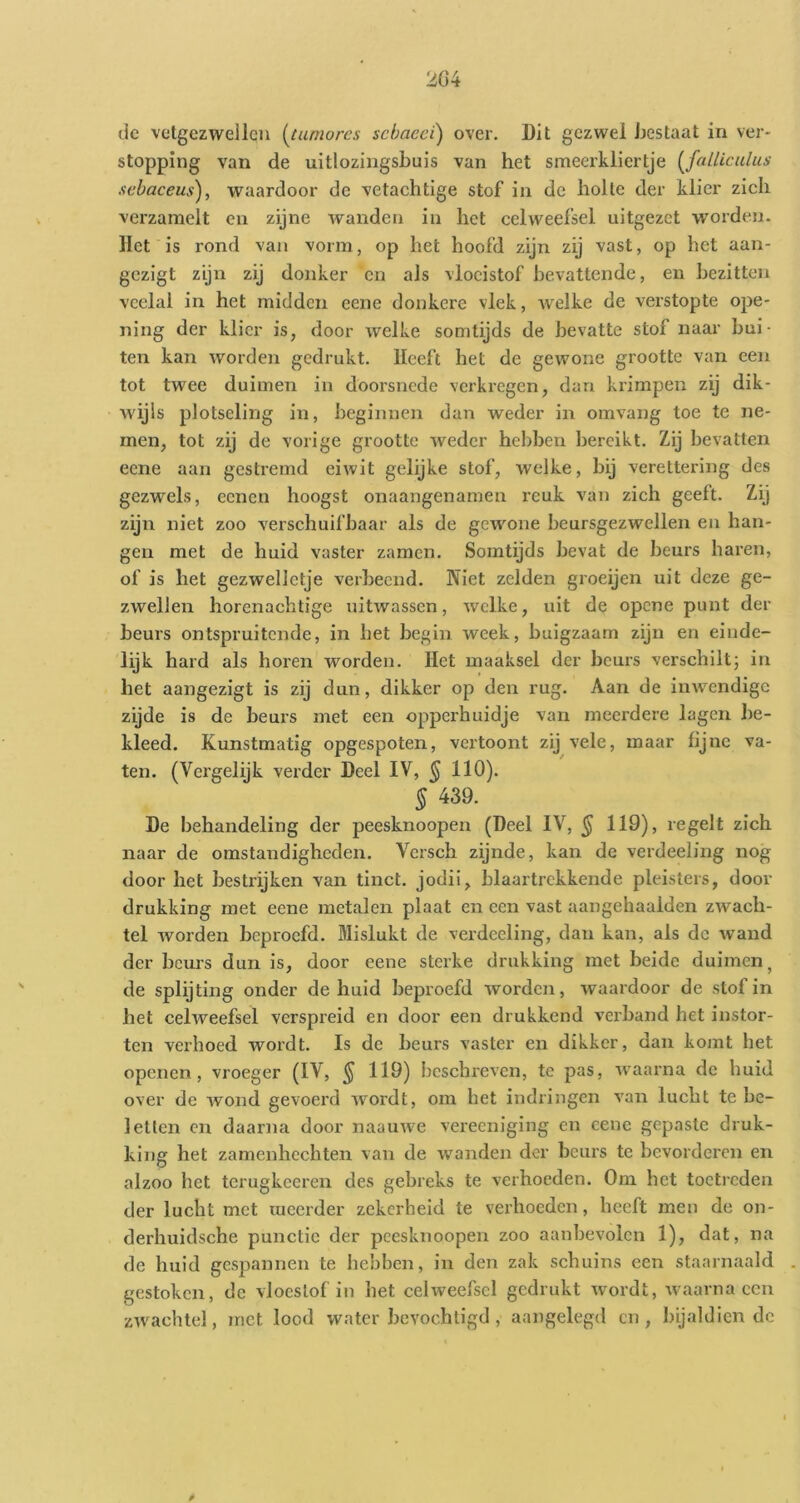2G4 (Ic vetgezwellen (^tumores schaeci) over. Dit gezwel bestaat in ver- stopping van de uitlozingsbuis van het smeerkliertje {^falUculus .lebaceus), waardoor de vetachtige stof in de holle der klier zich verzamelt en zijne wanden in het celweefsel uitgezet worden. Het is rond van vorm, op het hoofd zijn zij vast, op het aan- gezigt zijn zij donker en als vloeistof bevattende, en bezitten veelal in het midden eene donkere vlek, welke de verstopte ope- ning der klier is, door welke somtijds de bevatte stof naar bui- ten kan worden gedrukt. Heeft het de gewone grootte van een tot twee duimen in doorsnede verkregen, dan krimpen zij dik- wijls plotseling in, beginnen dan weder in omvang toe te ne- men, tot zij de vorige grootte weder hebben bereikt. Zij bevatten eene aan gestremd eiwit gelijke stof, welke, bij verettering des gezwels, eenen hoogst onaangenamen reuk van zich geeft. Zij zijn niet zoo verschuifbaar als de gewone beursgezwellen en han- gen met de huid vaster zamen. Somtijds bevat de beurs haren, of is het gezwelletje verbeend. Niet zelden groeijen uit deze ge- zwellen horenachtige uitwassen, welke, uit de opene punt der beurs ontspruitende, in bet begin week, buigzaam zijn en einde- lijk hard als horen worden. Het maaksel der beurs verschiltj in het aangezigt is zij dun, dikker op den rug. Aan de inwendige zijde is de beurs met een opperhuidje van meerdere lagen be- kleed. Kunstmatig opgespoten, vertoont zij vele, maar fijne va- ten. (Vergelijk verder Deel IV, § 110). § 439. De behandeling der peesknoopen (Deel IV, § 119), regelt zich naar de omstandigheden. Versch zijnde, kan de verdeeling nog door het bestrijken van tinct. jodii, blaartrekkende pleisters, door drukking met eene metalen plaat en een vast aangehaalden zwach- tel worden beproefd. Mislukt de verdeeling, dan kan, als de wand der beurs dun is, door eene sterke drukking met beide duimen, de splijting onder de huid beproefd worden, waardoor de stof in het celweefsel verspreid en door een drukkend verband het instor- ten verhoed wordt. Is de beurs vaster en dikker, dan komt bet openen, vroeger (IV, ^ 119) beschreven, te pas, waarna de huid over de wond gevoerd wordt, om het indringen van lucht te be- letten en daarna door naauwe vereeniging en eene gepaste druk- king het zamenhechten van de waanden der beurs te bevorderen en alzoo het terugkeeren des gebreks te verhoeden. Om het toetreden der lucht met meerder zekerheid te verhoeden, heeft men de on- derhuidsche punctie der peesknoopen zoo aanbevolen 1), dat, na de huid gespannen te hebben, in den zak schuins een staarnaald gestoken, de vloeslof in het celweefsel gedrukt wordt, waarna cen zwachtel, met lood water bevochtigd , aangelegd en, bijaldien dc