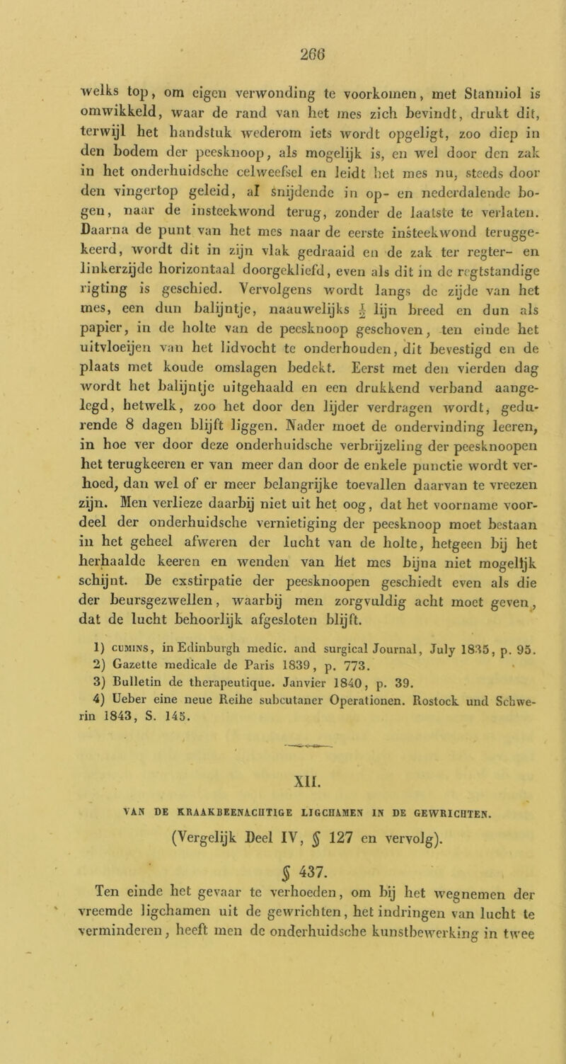 ■welks top, om eigen verwonding te voorkomen, met Stanniol is omwikkeld, waar de rand van het mes zich bevindt, drukt dit, terwijl het handstuk wederom iets wordt opgeligt, zoo diep in den bodem der peesknoop, als mogelijk is, en wel door den zak in het onderhuidsche celweefsel en leidt het mes nu, steeds door den vingertop geleid, al snijdende in op- en nedci'dalende ho- gen, naar de insteekwond terug, zonder de laatste te verlaten. Daarna de punt van het mes naar de eerste inkeekAvond terugge- keerd, wordt dit in zijn vlak gedraaid en de zak ter regter- en linkerzijde horizontaal doorgekliefd, even als dit in de rogtstandige rigting is geschied. Vervolgens wordt langs de zijde van het mes, een dun halijntje, naauwelijks i lijn breed en dun als papier, in de holte van de peesknoop geschoven, ten einde het uitvloeijen van het lidvocht te onderhouden, dit bevestigd en de plaats met koude omslagen bedekt. Eerst met den vierden dag wordt het halijntje uitgehaald en een drukkend verband aange- legd, hetwelk, zoo het door den lijder verdragen wordt, gedu- rende 8 dagen blijft liggen. Nader moet de ondervinding leeren, in hoe ver door deze onderhuidsche verbrijzeling der peesknoopen het terugkeeren er van meer dan door de enkele punctie wordt ver- hoed, dan wel of er meer belangrijke toevallen daarvan te vreezen zijn. Men verlieze daarbij niet uit het oog, dat het voorname voor- deel der onderhuidsche vernietiging der peesknoop moet bestaan in het geheel afweren der lucht van de holte, hetgeen bij het herhaalde keeren en wenden van het mes bijna niet mogelijk schijnt. De cxstirpatie der peesknoopen geschiedt even als die der beursgezwellen, waarbij men zorgvuldig acht moet geven, dat de lucht behoorlijk afgesloten blijft. 1) cuMiNS, in Edinbuigh niedic. and surgical Journal, July 18/15, p. 95. 2) Gazette medicale de Paris 1839, p. 773. 3) Bulletin de therapeutique. Janvier 1840, p. 39. 4) üeber eine neue Reihe subcutaner Operationen. Rostock und Schwe- rin 1843, S. 145. XII. VAN DE KRAAKBEENACHTIGE LIGCHAMEN IN DE GEWRICHTEN. (Vergelijk Deel IV, ^ 127 en vervolg). § 437. Ten einde het gevaar tc verhoeden, om bij het wegnemen der vreemde ligchamen uit de gewrichten, het indringen van lucht te verminderen, lieeft men dc onderhuidsche kunstbewerking in twee i