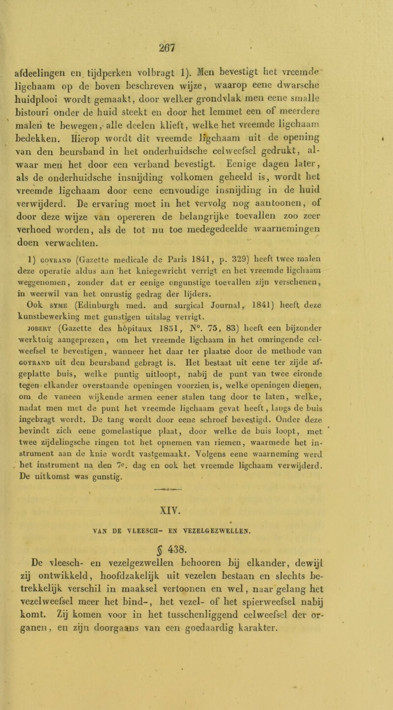 afdeelingen en, tijdperken volbragt 1). Men bevestigt het vreemde Hgcbaarn op de boven beschreven wijze, waarop eene dwarsche huidplooi wordt gemaakt, door welker grondvlak men eene smalle bistouri onder de huid steekt en door het lemmet een ol meerdere inaleii te bewegen,• alle dcelen klieft, welke het vreemde ligchaam bedekken. Hierop wordt dit vreemde Ifgchaam uit de opening van den beursband in het onderhuidsche celweefsel gedrukt, al- waar men het door een verband bevestigt. Eenige dagen later, als de onderhuidsche insnijding volkomen geheeld is, wordt het vreemde ligchaam door eene eenvoudige insnijding in de huid verwijderd. De ervaring moet in het Vervolg nog aantoonen, of door deze wijze van opereren de belangrijke toevallen zoo zeer verhoed worden, als de tot nu toe medegedeelde waarnemingen doen verwachten. 1) GovRAND (Gazette medicale de Paris 1841, p. 329) heeft twee malen deze operatie aldus aan het kniegewricht verrigt en het vreemde ligchaam weggenomen, zonder dat er eenige ongunstige toevallen zijn verschenen, in weerwil van het onrustig gedrag der lijders. Ook SYMK (Edinburgh med. and surgical Journal^ 1841) heeft deze kunstbewerking met gunstigen uitslag verrigt. JOBËKT (Gazette des hópitaux 1851, 75, 83) heeft een bijzonder werktuig aangeprezen, om het vreemde ligchaam in het omringende cel- weefsel te bevestigen, wanneer het daar ter plaatse door de methode van GOYRAND uit deu beursband gebragt is. Het bestaat uit eene ter zijde af- geplatte buis, welke puntig uitloopt, nabij de punt van twee eironde tegen elkander overstaande openingen voorzien,is, welke openingen dienen, om de vaneen wijkende armen eener stalen tang door te laten, welke, nadat men met de punt het vreemde ligchaam gevat heeft, langs de buis ingebragt wordt. De tang wordt door eene schroef bevestigd. Onder deze bevindt zich eene gomelastique plaat, door welke de buis loopt, met twee zijdelingsche ringen tot het opnemen van riemen, waarmede het in- strument aan de knie wordt vastgemaakt. Volgens eene waarneming werd , het instrument na den 7e. dag en ook het vreemde ligchaam verwijderd. De uitkomst was gunstig. XIV. « VAN DE VLEESen- EN VEZELGEZWELLEN. § 438. De vleesch- eii vezel gezwellen behooren bij elkander, dewijl zij ontwikkeld, hoofdzakelijk uit vezelen bestaan en slechts be- trekkelijk verschil in maaksel verloonen en wel, naar gelang het vezelweefsel meer het bind-, het vezel- of het spierweefsel nabij komt. Zij komen voor in het tusschenliggend celweefsel der or- ganen, en zijn doorgaans van een goedaardig karakter.