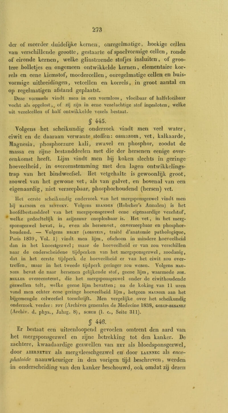 der of meerder duidelijke kernen, onregelmatige, hoekige cellen van verschillende grootte, gestaarte of spoelvormige cellen, ronde of eironde kernen, welke glinsterende stofjes insluiten, of groo- tere holletjes en ongemeen ontwikkelde kernen, elementaire kor- rels en eene kiemstof, moedercellen, onregelmatige cellen en buis- vormige uitbreidingen, vetcellen en korrels, in groot aantal en op regelmatigen afstand geplaatst. Deze vormsels vindt men in een vormloos, vloeibaar of lialfvloeibaar vocht als opgelost,, of zij zijn in eene vezelachtige stof ingesloten, welke uit vezelcellen of half ontwikkelde vezels bestaat. § 445. Volgens het scheikundig onderzoek vindt men veel water, eiwit en de daaraan verwante stoffen: osmazom, vet, kalkaarde. Magnesia, phosphorzure kali, zwavel en phosphor, zoodat de massa en zijne bestanddeelen met die der hersenen eenige over- eenkomst heeft. Lijm vindt men bij koken slechts in geringe hoeveelheid, in overeenstemming met den lagen ontwikkelings- trap van het bindweefsel. Het vetgehalte is gewoonlijk groot, zoowel van het gewone vet, als van galvet, en bovenal van een eigenaardig, niet verzeepbaar, phosphorhoudend (hersen) vet. Het eerste scheikundig onderzoek van het mergsponsgezwel vindt men bij MADNom en benteky. Volgens brandes (llolscher’s Annalen) is het hoofdbestanddeel van het mergsponsgezwel eene eigenaardige vezelstof, * welke gedeeltelijk in azijnzuur onoplosbaar is. Het vet, in het merg- sponsgezwel bevat, is, even als hersenvet, onverzeepbaar en phosphor- houdend. — Volgens HECHT (lobstein, traité d’anatomie pathologique. Paris 1839, Vol. 1) vindt men lijm, ofschoon in mindere hoeveelheid dan in het knoestgezwel; maar de hoeveelheid er van zou verschillen naar de onderscheidene tijdperken van het mergsponsgezw'el, zoodanig, dat in het eerste tijdperk de hoeveelheid er van het eiwit zou over- treffen, maar in het tweede tijdperk geringer zou wezen. Volgens maü- ROiR bevat de naar hersenen gelijkende stof, geene lijm, waarmede joh. MULLER overeenstemt, die het mergsponsgezwel onder de eiwithoudende gezwellen telt, welke geene lijm bevatten; na de koking van 11 uren vond men echter eene geringe hoeveelheid lijm, hetgeen maunoir aan het bijgemengde celweefsel toeschrijft. Men vergelijke over het scheikundig onderzoek verder: foy (Archives generales de Medecine 1838, gorcp-besanez (Archiv. d. phys., Jahrg. 8), schuu (1. c., Seite 311). § 446. Er bestaat een uiteenloopcnd gevoelen omtrent den aard van het mergsponsgezwel en zijne betrekking tot den kanker. De zachtere, kwaadaardige gezwellen van deï als bloedsponsgezwel, door ABERNETHY als mei’gvleeschgezwel en door iaennec als ence- phaloide naauwkeuriger in den vorigen tijd beschreven, werden in onderscheiding van den kanker beschouwd, ook omdat zij dezen