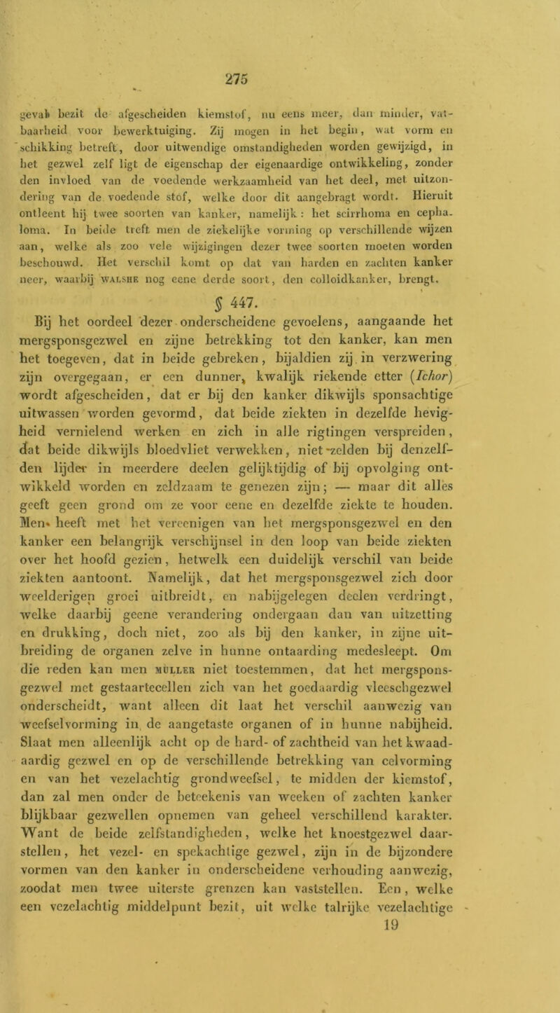 gevak bezit de argescheiden kiemstoi, nu eeiis meer, daii tnimler, vat- baavlieid voor bewerktuiging. Zij mogen in bet begin, wat vorm en schikking betreft, door uitwendige omstandiglieden worden gewijzigd, in bet gezwel zelf ligt de eigenschap der eigenaardige ontwikkeling, zonder den invloed van de voedende werkzaamheid van het deel, met uitzon- dering van de voedende stóf, welke door dit aangebragt wordt. Hieruit ontleent hij tw'ee soorten van kanker, namelijk : het scirrboma en cepba. lorna. In beide treft men de ziekelijke vorming op verschillende wijzen aan, welke als zoo vele wijzigingen dezer twee soorten moeten worden beschouwd. Het verschil komt op dat van harden en zachten kanker neer, waarbij wai.shk nog eene derde soort, den colloidkanker, brengt. § 447. Bij het oordeel'dezer onderscheidene gevoelens, aangaande het niergsponsgezwel en zijne betrekking tot den kanker, kan men het toegeven, dat in beide gebreken, bijaldien zij. in verzwering zijn overgegaan, er een dunner^ kwalijk riekende etter (^Ichor) wordt afgescheiden, dat er bij den kanker dikwijls sponsachtige uitwassen worden gevormd, dat beide ziekten in dezelfde hevig- heid vernielend werken en zich in alle riglingen verspreiden, dat beide dikwijls bloedvliet verwekken, niet-zelden bij dcnzelf- den lijder in meerdere deelen gelijktijdig of bij opvolging ont- wikkeld worden en zeldzaam te genezen zijn; — maar dit alles geeft geen grond om ze voor eene en dezelfde ziekte te houden. Men* heeft met het vcrcenigen van het mergsponsgezwel en den kanker een belangrijk verschijnsel in den loop van beide ziekten over het hoofd gezien, hetwelk een duidelijk verschil van beide ziekten aantoont. Namelijk, dat het mergsponsgezwel zich door wcelderigen groei uitbreidt, en nabijgelegen dcclen verdringt, welke daarbij geene verandering ondergaan dan van uitzetting en drukking, doch niet, zoo als bij den kanker, in zijne uit- breiding de organen zelve in hunne ontaarding medesleept. Om die reden kan men muller niet toestemmen, dat het mergspons- gezwel met gestaartecellen zich van het goedaardig viecschgezwel onderscheidt, want alleen dit laat het verschil aanwezig van weefselvorming in de aangetaste organen of in hunne nabijheid. Slaat men alleenlijk acht op de hard- of zachtheid van het kwaad- aardig gezwel en op de verschillende betrekking van cel vorming en van het vezelachtig grond weefsel, te midden der kiemstof, dan zal men onder de betcekenis van wceken of zachten kanker blijkbaar gezwellen opnemen van geheel verschillend karakter. Want de beide zelfstandigheden, welke het knoestgezwel daar- stellen, het vezel- en spekachlige gezwel, zijn in de bijzondere vormen van den kanker in onderscheidene verhouding aanwezig, zoodat men twee uiterste grenzen kan vaststellen. Een, welke een vezolachtig middelpunt bezit, uit welke talrijke vezelachlige - 19
