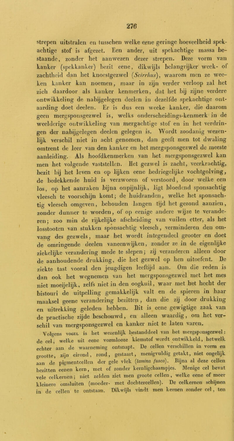 strepen uitstralen en Uisschen welke eene geringe hoeveelheid spek- aehtigc stof is afgezet. Een ander, uit spekachtige massa be- staande, zonder het aan wezen dezer strepen. Deze vorm van kanker (spekkanker) bezit eene, dikwijls bclangrijker week- of zachtheid dan het knoestgezwel (Sdrr/ius), waarom men ze wec- ken kanker kan noemen, maar in zijn verder verloop zal het zich daardoor als kanker kenmerken, dat het bij zijne verdere ontwikkeling de nabijgelegen deelen in dezelfde spekachtige ont- aarding doet deelen. Er is dus een weeke kanker, die daarom geen mergsponsgezwel is, welks onderscheidings-kenmerk in de weelderige ontwikkeling van mergachtige stof en in het verdrin- gen der nabijgelegen deelen gelegen is. Wordt zoodanig wezen- lijk verschil niet in acht genomen, dan geeft men tot dwaling omtrent de leer van den kanker en het mergsponsgezwel de meeste aanleiding. Als hoofdkenmerken van liet mergsponsgezwel kan men het volgende vaststellen. Het gezwel is zacht, veerkrachtig, bezit hij het leven en op lijken eene bedriegelijke vochtgolving, de bedekkende huid is verzworen of verstoord, door welke een los, op het aanraken bijna onpijnlijk, ligt bloedend sponsachtig vleesch te voorschijn komt; de huidranden, welke het sponsach- tig vleesch omgeven, behouden langen tijd het gezond aanzien, zonder dunner te worden, of op eenige andere wijze te verande- ren; zoo min de rijkelijke afscheiding van vuilen etter, als het losstooten van stukken spónsachtig vleesch, verminderen den om- vang des gezwels, maar het wordt integendeel grooter en doet de omringende deelen vaneenwijken, zonder ze in de eigenlijke ziekclijke verandering mede te slepen; zij veranderen alleen dooi- de aanhoudende drukking, die het gezwel op hen uitoefent. De ziekte last vooral den jeugdigen leeftijd aan. Om die reden is dan ook het wegnemen van het mcrgsponsgezwel met het mes niet moeijelijk, zelfs niet in den oogkuil, waar met het hecht der bistouri de uitpelling gemakkelijk valt en de spieren in haar maaksel geene verandering bezitten , dan die zij door drukking en uitrekking geleden hebben. Dit is eene gewigtige zaak van de practische zijde beschouwd, en alleen waardig, om het ver- schil van mcrgsponsgezwel en kanker niet te laten varen. Volgens VOGEL is het wezenlijk bestanddeel van het mergsponsgezwel: de cel, welke uit eenc vormlooze kiemstof wordt ontwikkeld, hetwelk echter aan de waarneming ontsnapt. De cellen verschillen in vorm en grootte, zijn eirond, rond, geslaavt, menigvuldig getakt, niet ongelijk aan de pigmentcellen der gele vlek {lamina fusca). Bijna al deze cellen bezitten eenen kern, met of zonder kernligchaampjes. Menige cel bevat vele celkernen; niet zelden ziet men groote cellen, welke eene of meer kleinere omsluiten (moeder- met dochtercellen). De celkernen schijnen in de cellen te ontstaan. Dikwijls vindt men kernen zonder cel, ten