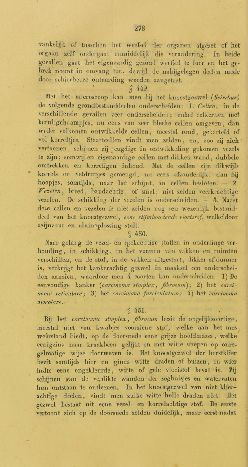 vunkelijk. of' tiisschen hel weefsel der organen afgézet of het orgaan zelf ondergaat onniiddelijk die verandering. In beide gevallen gaat het eigenaardig gezond weefsel te loor en het ge- brek neemt in omvang toe, dewijl de nabijgelegen deden mede door schirrheuze ontaarding worden aangetast. § 449. Met het microscoop kan men bij het knoestgezwel [Scirrhus) de volgende grondhcstanddeelen onderscheiden: 1. Cellen^ in de verschillende gevallen zeer onderscheiden; enkel celkernen met kernligchaampjes, nu eens van zeer bleeke cellen omgeven, dan weder volkomen ontwikkelde cellen , meestal rond, gekarteld of vol korreltjes. Staartcellen vindt men zelden, en, zoo zij zich vertoonen, schijnen zij jeugdige in ontwikkeling gekomen vezels te zijn; somwijlen eigenaardige cellen met dikken wand, dubbele omtrekken en korreligen inhoud. Met de cellen zijn dikwijls • korrels en vetdrupjes gemengd, nu eens afzonderlijk, dan bij hoopjes, somtijds, naar het schijnt, in cellen besloten. — 2. foezelen, breed, bandachtig, of smal; niit zelden veerkrachtige vezelen. De schikking - der vezelen is onderscheiden. - 3. Naast deze cellen en vezelen is niet zelden nog een wezenlijk bestand- deel van het knoestgezAvel, eene slijmhoudencle vloeistof, welke’door azijnzuur en aluinoplossing stolt. § 450. Naar gelang de vezel- en spekachtige stoffen in onderlinge ver- houding, in schikking, in het vormen van vakken en ruimten verschillen, en de stof, in de vakken uitgestort, dikker of dunner is, verkrijgt het kankerachtig gezwel in maaksel een onderschei- den aanzien, waardoor men 4 soorten kan onderscheiden. 1) De eenvoudige kanker [carcinoma simplex, fibrosuni)-, 2) het carci- norna reticulare; 3) het carcinoma fasciculatum; 4) het carcinoma alvcolare. * s 451. Bij het carcinoma simplex, fibrosum bezit de ongelijksoortige, meestal niet van kwabjes voorziene stof, welke aan het mes, weerstand biedt, op de doorsnede eene grijze hoofdmassa, welke cenigzins naar kraakheen gelijkt en met witte strepen op onre- gelmatige wijze doorweven is. Het knoestgezwel der borstklier bezit somtijds hier en ginds witte draden of buizen, in wier holte eene ongekleurde, witte of gele vloeistof bevat is. Zij schijnen yan de verdikte wanden der zogbuisjes en watervaten hun ontstaan te ontleenen. In het knoestgezwel van niet klier- achtige dcelen, vindt men zulke witte holle draden niet. Het gezwel bestaat uit eene vezel- en korrelachtige stof. De eerste vertoont zich op de doorsnede zelden duidelijk, maar eerst nadat