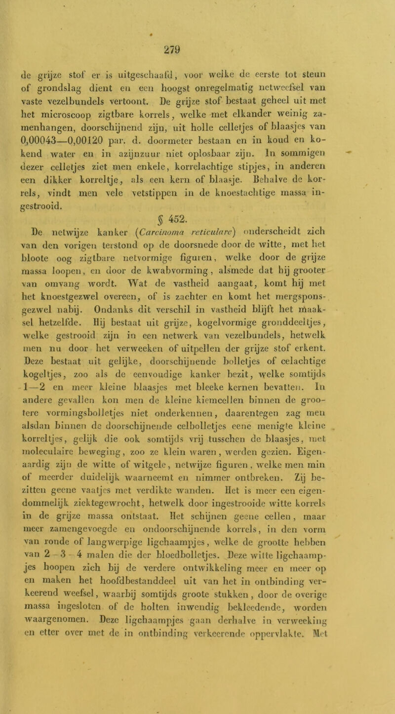 de grijze stof er is uitgeschuafd, voor wcike de eerste tot steun of grondslag dient en een hoogst onregelmatig netwecfsel van vaste vezelbundels vertoont. De grijze stof bestaat geheel uit met bet microscoop zlgtbare korrels, welke met elkander weinig za- menhangen, doorschijnend zijn, uit holle celletjes of blaasjes van 0,00043—0,00120 par. d. doormeter bestaan en in koud en ko- kend water en in azijnzuur niet oplosbaar zijn. In sommigen dezer celletjes ziet men enkele, korrelachtige stipjes, in anderen een dikker korreltje, als een kern of blaasje. Behalve de kor- rels, vindt men vele vetstippcn in de knoestacbtige massa in- gestrooid, ^ 452. De netwijze kanker {Corcinoina reticulare) onderscheidt zich van den vorigen terstond op de doorsnede door de witte, met het hloote oog zigtbare netvormige figuren, welke door de grijze massa loopen, en door de kwabvorming, alsmede dat hij grooter van omvang wordt. Wat de vastheid aangaat, komt hij met het knoestgezwel overeen, of is zachter en komt het mergspons- gezwel nabij. Ondanks dit vei’schil in vastheid blijft het rnaak- sel hetzelfde. Hij bestaat uit grijze, kogelvormige gronddeeltjes, welke gestrooid zijn in een netwerk van vezelbundels, hetwelk men nu door het verweeken of uitpeilen der grijze stof erkent. Deze bestaat uit gelijke, doorschijnende holletjes of celachtige kogeltjes, zoo als de eenvoudige kanker bezit, welke somtijds -1 — 2 en meer kleine blaasjes met bleeke kernen bevatten. In andere gevallen kon men de kleine kiemcellen binnen de groo- tere vormingsbolletjes niet ojiderkennen, daarentegen zag men alsdan binnen de doorschijnende celbolletjes eene menigte kleine , korreltjes, gelijk die ook somtijds vrij tusschen de blaasjes, met moleculaire beweging, zoo ze klein waren, werden gezien. Eigen- aardig zijn de witte of witgele, netwijze figuren, welke men min of meerder duidelijk waarneemt en nimmer ontbreken. Zij be- zitten geene vaatjes met verdikte wanden. Het is meer een eigen- domrnelijk ziektegewrocht, hetwelk door ingestrooide witte korrels in de grijze massa ontstaat. Het schijnen geene cellen, maar meer zamengevoegdc en ondoorschijnende korrels, in den vorm van ronde of langwerpige ligchaampjes, welke de grootte hebben van 2 — 3 — 4 malen die der bloedbolletjes. Deze witte ligchaamp- jes hoopen zich bij de verdere ontwikkeling meer en meer op en maken het hoofdbestanddeel uit van het in ontbinding ver- keerend weefsel, waarbij somtijds groote stukken, door de overige massa ingeslotcn of de holten inwendig beklecdende, worden waargenomen. Deze ligchaampjes gaan derhalve in verweeking en etter over met de in ontbinding verkeerende oppervlakte. Met