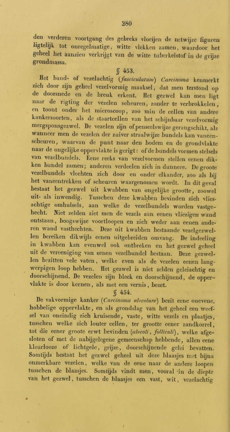 den verderen voortgang des gebreks vloeijen de netwijze figuren ligtelijk tot onregelmatige, witte vlekken zamen, waardoor het geheel het aanzien verkrijgt van de witte tuberkelstof in de grijze grondmassa. § 453. Het band- of vezelachtig (fasciculatu/n) Carcinoma kenmerkt zich door zijn geheel vezelvormig maaksel, dat men terstond op de doorsnede en de breuk erkent. Het gezwel kan men ligt naar de rigting der vezelen scheuren, zonder te verbrokkelen, en toont onder het microscoop, zoo min de cellen van andere kankersoorten, als de staartcellen van het schijnbaar vezelvormig mergsponsgezwel. De vezelen zijn of penseelswijze gerangschikt, als wanneer men de vezelen der zuiver straalwijze bundels kan vaneen- scheuren, waarvan de punt naar den bodem en de grondvlakte naar de ongelijke oppervlakte is gerigt: of de bundels vormen stelsels van vezelbundels. Eene reeks van vezel vormen stellen eenen dik- ken bundel zamen; anderen verdeden zich in dunnere. Degroole vezelbundels vlechten zich door en onder elkander, zoo als bij het vaneen trekken of scheuren waargenomen wordt. In dit geval bestaat het gezwel uit kwabben van ongelijke grootte, zoowel uit- als inwendig. Tusschen deze kwabben bevinden zich vlies- achtige omhulsels, aan welke de vezelbundels worden vastge- hecht. Niet zelden ziet men de vezels aan eenen vliezigen wand ontstaan, boogswijze voortloopen en zich weder aan eenen ande- ren wand vasthechten. Deze uit kwabben bestaande vezelgezwel- len bereiken dikwijls eenen uitgebreiden omvang. De indeeling in kwabben kan evenwel ook ontbreken en het gezwel geheel uit de verceniging van eenen vezelbundel bestaan. Deze gezwd- len bezitten vele vaten, welke even als de vezelen eenen lang- werpigen loop hebben. Het gezwel is niet zelden geleiachtig en doorschijnend. De vezelen zijn bleek en doorschijnend, de opper- vlakte is door kernen, als met een vernis, bezet. § 454. De vakvormige kanker (Carcinoma alveolare) bezit eene onevene, hobbelige oppervlakte, en als grondslag van het geheel een weef- sel van oneindig zich kruisende, vaste, witte vezels en plaatjes, tusschen welke zich louter cellen, ter grootte eener zandkorrel, tot die eener groote erwt bevinden [alveoli, foUiculi), welke afge- sloten of met de nabijgelegene gemeenschap hebbende, allen eene kleurlooze of lichtgele, grijze, doorschijnende gelei bevatten. Somtijds bestaat het gezwel geheel uit deze blaasjes met bijna onmerkbare vezelen, welke van de eene naar de andere loopen tusschen de blaasjes. Somtijds vindt men, vooral *in de diepte van het gezwel, tusschen de blaasjes een vast, wnt, vezelachtig * i f