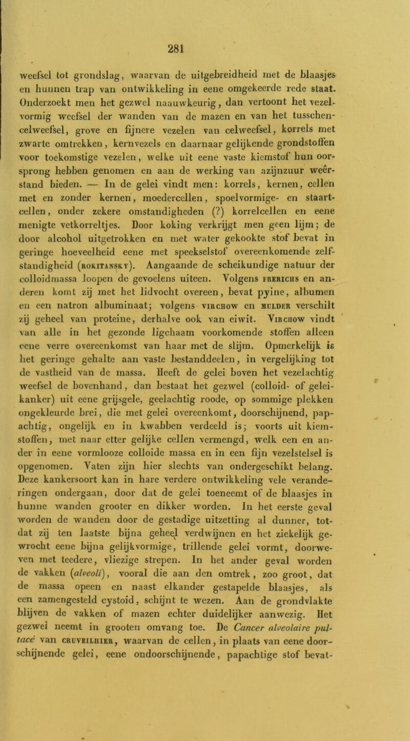 l weefsel tot grondslag, waarvan de uitgebreidheid met de blaasjes en hunnen trap van ontwikkeling in eene omgekeerde rede staat. Onderzoekt men het gezwel naauwkeurig, dan vertoont het vezel- vormig weefsel der wanden van de mazen en van het tusschen- celweefsel, grove en fijnere vezelen van celweefsel, korrels met zwarte omtrekken, kernvezels on daarnaar gelijkende grondstoffen voor toekomstige vezelen, welke uit eene vaste kiemstof hun oor- sprong hebben genomen en aan de werking van azijnzuur weer- stand bieden. — In de gelei vindt men: korrels, kernen, cellen met en zonder kernen, moedercellen, spoel vormige- en staart- cellen, onder zekere omstandigheden (?) korrelcellen en eene menigte vetkorreltjes. Door koking verkrijgt men geen lijm; de door alcohol uitgetrokken en met water gekookte stof bevat in geringe hoeveelheid eene met speekselstof overeenkomende zelf- standigheid (rokitansky). Aangaande de scheikundige natuur der colloidmassa loopen de gevoelens uiteen. Volgens frericus en an- deren komt zij met het lidvocht overeen, bevat pjine, albumen en een natron albuminaat; volgens viucnow en mulder verschilt zij geheel van proteine, derhalve ook van eiwit. Virciiow vindt van alle in het gezonde ligehaam voorkomende stoffen alleen eene verre overeenkomst van haar met de slijm. Opmerkelijk is het geringe gehalte aan vaste bestanddeelen, in vergelijking tot de vastheid van de massa. Heeft de gelei boven het vezelachtig weefsel de bovenhand, dan bestaat het gezwel (colloid- of gelei- kanker) uit eene grijsgele, geelachtig roode, op sommige plekken ongekleurde brei, die met gelei overeenkomt, doorschijnend, pap- achtig, ongelijk en in kwabben verdeeld is; voorts uit kiem- stoffen, met naar etter gelijke cellen vermengd, welk een en an- der in eene vormlooze colloide massa en in een fijn vezelstelsel is opgenomen. Vaten zijn hier slechts van ondergeschikt belang. Deze kankersoort kan in hare verdere ontwikkeling vele verande- ringen ondergaan, door dat de gelei toeneemt of de blaasjes in hunne wanden grooter en dikker worden. In het eerste geval worden de wanden door de gestadige uitzetting al dunner, tot- dat zij ten laatste bijna geheel verdwijnen en het ziekelijk ge- wrocht eene bijna gelijkvormige, trillende gelei vormt, doorwe- ven met teedere, vliezige strepen. In het ander geval worden de vakken {alveoU), vooral die aan den omtrek, zoo groot, dat de massa opeen en naast elkander gestapelde blaasjes, als een zamengesteld cystoid, schijnt te wezen. Aan de grondvlakte blijven de vakken of mazen echter duidelijker aanwezig. Het gezwel neemt in grooten omvang toe. De Cancer alveolaire pul- tacé van cruveiloier, waarvan de cellen, in plaats van eene door- schijnende gelei, eene ondoorschijnende, papachtige stof bevat-