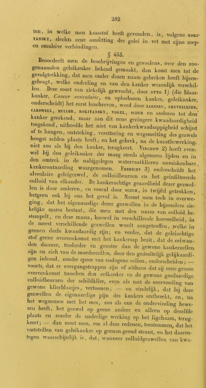 ten, in welke men kaasstol heeft gevonden, is^ volgens roki- tansky, dechts eene omzetting der gelei in vet met zijne zeep- en emulsive verbindingen. § 455. ■ Beoordeelt men de beschrijvingen en gevoelens, over den zoo- genaamden geleikanker bekend gemaakt, dan komt men tot de gevolgtrekking, dat men onder dezen naam gebreken heeft bijeen- ge '''clke onderling en van den kanker wezenlijk verschil- len Deze soort van ziekelijk gewrocht, door otto 1) (die blaas- kanker, i>c>sicularis, en oplosbaren kanker, geleikanker, onderscheidt) het eerst beschreven, werd door laenkec, crdveilhier, CARSWELL, MULLER, RoKiTANSKY, VOGEL, scuuR 611 anderen tot den’ anker gerekend , maar aan dit eene geringere kwaadaardigheid toegekeild, uithoofde het niet van kankerkwaadsappigheid schijnt af te hangen, ontsteking, verettering en wegsmelting des gezwels hoogst zelden plaats heeft, en het gebrek, na de kunstbewerking, met zoo als bij den kanker, terugkeert. Vircuow 2) beeft even- wel bij den geleikanker der maag steeds algemeen lijden en in den omtrek in de nabijgelegen watervaatkliereu onmiskenbare, kankerontaarding waargenomen. Frerichs 3) onderscheidt het alveolaire geleigezwel, de colloidbeurzen en het gein filtreerde colloid van elkander. De kankerachtige geaardheid dezer gezwel- len is door anderen, en vooral door scüüh, in twijfel getrokken hetgeen ook bij^ ons het geval' is. Neemt men toch in overwe- ging, dat het eigenaardige dezer gezwellen'in de bijzondere zie- kehjke massa bestaat, die men met den naam van colloid be- stempelt, en deze massa, hoewel in verschillende hoeveelheid, in de meest verschillende gezwellen wordt aangetroffen, .welke in geenen deele kwaadaardig zijn; en verder, dat de geleiachtige stof geene overeenkomst met het kankersap bezit, dat de celwan- den dunner, teederder en grooler dan de 'gewone kankercellen zijn en zich van de moedercellen, door den gedeeltelijk gelijkaardi- gen inhoud, zonder spoor van endogene cellen, onderscheiden; voorts, dat er overgangstrappen zijn of althans dat zij eene groole overeenkomst tusschen den celkanker en de gewone goedaardige colloidbeurzen der schildklier, even als met de overvoeding van gewone klierblaasjes, vertoonen; — en eindelijk, dat bij deze gezwellen de eigenaardige pijn des kankers ontbreekt, en, na bet wegnemen met het mes, zoo als ons de ondervinding bewe- zen heeft, het gezwel op geene andere en alleen op dezelfde plaats en zonder de nadeelige werking op het ligchaam, terug- keert; dan moet men, om al deze redéneu, toestemmen, dat het vaststellen van geleikanker op geenen grond steunt, en het'daaren- tegen waarschijnlijk is, dat, wanneer colloidgezwellen vaji kwa-