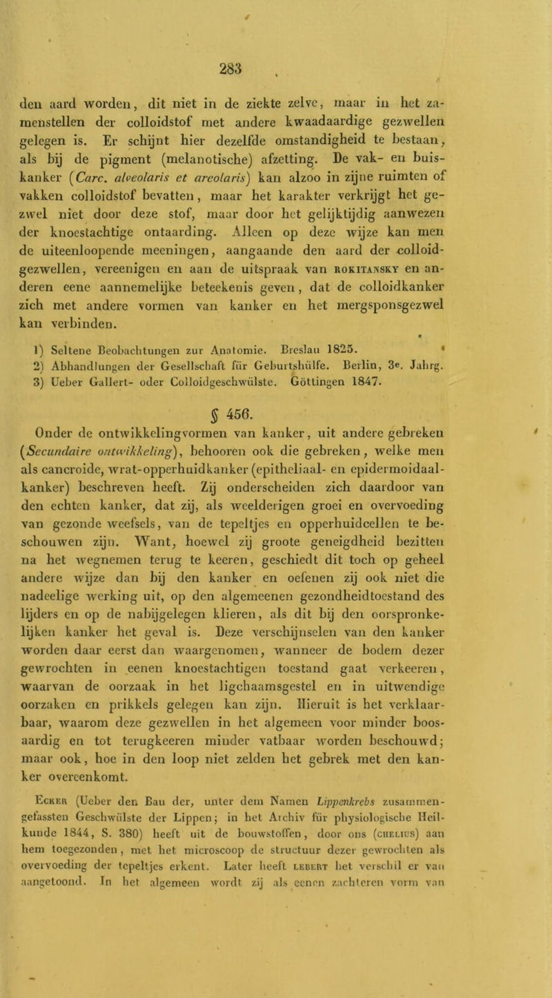 den aard worden, dit niet in de ziekte zelve, maar in het za- menstellen der colloidstof met andere kwaadaardige gezwellen gelegen is. Er schijnt hier dezelfde omstandigheid te bestaan, als bij de pigment (melanotische) afzetting. De vak- en buis- kanker (Care. alveolaris et arcolaris) kan alzoo in zijne ruimten of vakken colloidstof bevatten, maar het karakter verkrijgt het ge- zwel niet door deze stof, maar door het gelijktijdig aanwezen der knoestachtige ontaarding. Alleen op deze wijze kan men de uiteenloopende meeningen, aangaande den aard der colloid- gezwellen, vereenigen en aan de uitspraak van rokitansky en an- deren eene aannemelijke beteekenis geven, dat de colloidkanker zich met andere vormen van kanker en het mergsponsgezwel kan verbinden. • 1) Seltene Beobachtungen zur Anatomie. Breslaii 1825. • 2) Abhandlungen der Gesellscliaft für Gebuitsbülfe. Beilin, 3e. Jabrg. 3) Ueber Gallert- oder Colloidgeschwülste. Götlingen 1847. § 456. Onder de ontwikkelings'ormen van kanker, uit andere gebreken {^Secundaire ontwikkeling), behooren ook die gebreken, welke men als cancroide, wrat-opperhuidkanker (epithcliaal- en epidermoidaal- kanker) beschreven heeft. Zij onderscheiden zich daardoor van den echten kanker, dat zij, als weelderigen groei en overvoeding van gezonde Aveefsels, van de tepeltjes en opperhuidcellen te be- schouwen zijn. Want, hoewel zij groote geneigdheid bezitten na het Avegnemen terug te keeren, geschiedt dit toch op geheel andere wijze dan bij den kanker en oefenen zij ook niet die nadeelige werking uit, op den algemeenen gezondheidtoestand des lijders en op de nabijgelegen klieren, als dit bij den oorspronke- lijken kanker het geval is. Deze verschijnselen van den kanker worden daar eerst dan waargenomen, wanneer de bodem dezer gewrochten in .eenen knoestachtigen toestand gaat A'erkeeren, waarvan de oorzaak in het ligchaamsgestel en in uitwendige oorzaken en prikkels gelegen kan zijn. Hieruit is het verklaar- baar, waarom deze gezwellen in het algemeen voor minder boos- aardig en tot terugkeeren minder vatbaar Avorden beschouwd; maar ook, hoe in den loop niet zelden het gebrek met den kan- ker overeenkomt. Ecker (Ueber den Bau der, uiiler dem Namen Lippenkrebs zusammen- {;etassteii Geschwiilste der Lippen; in bet Arebiv für physiologisebe Heil- kunde 1844, S. 380) heeft uit de bouwstolfen, door ons (chelius) aan hem toegezonden , met het microscoop de structuur dezer gewrochten als overvoeding der tepeltjes erkent. Later heeft lebert bet verschil er van aangetoond. In het algemeen wordt zij als cenen zachicren vorm van