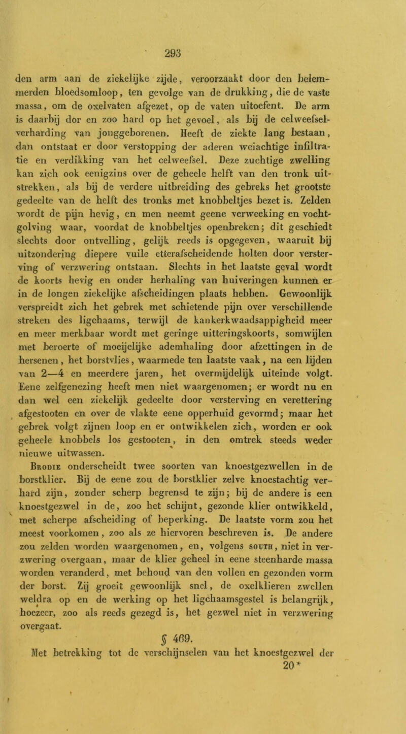 den arm aan de ziekelijke zijde, veroorzaakt door den belem- merden bloedsomloop, ten gevolge van de drukking, die de vaste massa, om de oxelvaten afgezet, op de vaten uitoefent. De arm is daarbij dor en zoo hard op het gevoel, als bij de celweefsel- verharding van jonggeborenen. Heeft de ziekte lang bestaan, dan ontstaat er door verstopping der aderen weiachtige infiltra- tie en verdikking van het celweefsel. Deze zuchtige zwelling kan zich ook eenigzins over de geheele helft van den tronk uit- strekken, als bij de verdere uitbreiding des gebreks het grootste gedeelte van de helft des tronks met knobbeltjes bezet is. Zelden wordt de pijn hevig, en men neemt geene verweeking en vocbt- golving waar, voordat de knobbeltjes openbreken; dit geschiedt slechts door ontvelling, gelijk reeds is opgegeven, waaruit bij uitzondering diepere vuile etterafscheidende holten door verster- ving of verzwering ontstaan. Slechts in het laatste geval wordt de koorts hevig en onder herhaling van huiveringen kunnen er in de longen ziekelijke afscheidingen plaats hebben. Gewoonlijk verspreidt zich het gebrek met schietende pijn over verschillende streken des ligchaams, terwijl de kankerkwaadsappigheid meer en meer merkbaar wordt met geringe uitteringskoorts, somwijlen met beroerte of moeijelijke ademhaling door afzettingen in de hersenen, het borstvlies, waarmede ten laatste vaak, na een lijden van 2—4 en meerdere jaren, het overmijdelijk uiteinde volgt. Eene zelfgenezing heeft men niet waargenomen; er wordt nu en dan wel een zickelijk gedeelte door versterving en verettering afgestooten en over de vlakte eene opperhuid gevormd; maar het gebrek volgt zijnen loop en er ontwikkelen zich, worden er ook geheele knobbels los gestooten, in den omtrek steeds weder nieuwe uitwassen. Beodie onderscheidt twee soorten van knoestgezwellen in de l)orstklier. Bij de eene zou de borstklier zelve knoestachtig ver- hard zijn, zonder scherp begrensd te zijn; hij de andere is een knoestgezwel in de, zoo het schijnt, gezonde klier ontwikkeld, met scherpe afscheiding of beperking. De laatste vorm zou het meest voorkomen, zoo als ze hiervqren beschreven is. De andere zou zelden worden waargenomen, en, volgens south, niet in ver- zwering overgaan, maar de klier geheel in eene steenharde massa worden veranderd, met behoud van den vollen en gezonden vorm der borst. Zij groeit gewoonlijk snel, de oxelklieren zwellen weldra op en de werking op het ligchaamsgestel is belangrijk, hoezeer, zoo als reeds gezegd is, het gezwel niet in verzwering overgaat. § 4fi9. Met betrekking tot dc verschijnselen van het knoestgezwel der 20’^ ♦ t