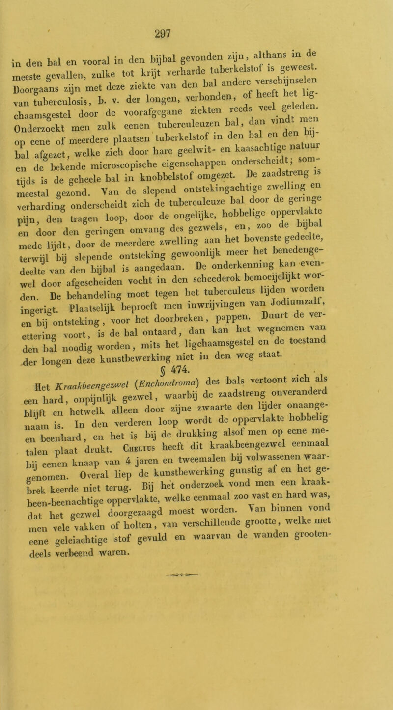 in den bal en vooral in den bijbal gevonden J meeste gevallen, zulke tot krijt verharde tuberkelstof .s geweest. Doorgaans zijn met deze ziekte van den ^al andere verscbDnse en Lfuberculosis, b. V. der longen, verbonden, f ^eeft chaamsgestel door de voorafgegane A men Onderzoekt men zulk eenen tuberculeuzen bal, <a op eene of meerdere plaatsen tuberkelstof in den bal en J b!l afgezet, welke zich door hare geelwit- en kaasachl.ge natuu en de bekende microscopische eigenschappen onderschenl , son, tiids is de geheele bal in knobbelstof omgezet. De zaadstreng meestal gezond. Van de slepend ontstekingacht|ge ™ verhardiM onderscheidt zich de tuberculeuze bal door de gering pijn, den trage., loop, door de ongelijke hobbelige oppervUk e err door den geringen omvang des gezwels, en, zoo de b.jba mede lijdt, do!r de meerdere zwelling aan het bovenste gedeelte, Urwijl bij slepende ontsteking gewoonlijk meer ha benedenge- deelte van den bijbal is aangedaan. De onderkenning kan even- wel door afgescheiden vocht in den scheederok bemoeijehjkt wor- den. De behandeling moet tegen het tuberculeus lijden worden inserigt. Plaatsclijk beproeft men inwrijvingen van Jod.umzalt, en*by^ntsteking, voor het doorbreken, pappen. Duurt de ver- etteriig voort, is de bal ontaard, dan kan het wegnemen va den bal noodig worden, mits het ligehaamsgestel en de toestand der longen deze kunstbewerking met in den weg staa . S 474. liet Krmkbeengez^el {Endwndroma) des bals vertoont zich als een hard, onpijnlijk gezwel, waarbij de zaadstreng onverande. blijft en hetwelk alleen door zijne zwaarte den lyder „naange- nalm is In den verderen loop wordt de oppervlakte hobbelig en beenhard, en hel is bij de drukking alsof men op eene me- talen plaat drukt. Ciieuüs heeft dit kraakbeenpzwel eenmaal bii eenen knaap van 4 jaren en tweemalen bij volwassenen vvaar- eenomen. Overal liep de kunstbewerking gunstig af en het ge- brek keerde niet terug. Bij het onderzoek vond men een kraak- been-beenachtige oppervlakte, welke eenmaal zoo vast en hard was, dat het gezwel doorgezaagd moest worden. Van binnen vond men vele vakken of holten, van verschillende grootte, welke met eene geleiachtige stof gevuld en waarvan de wanden grooten- deels verbeeiid waren.