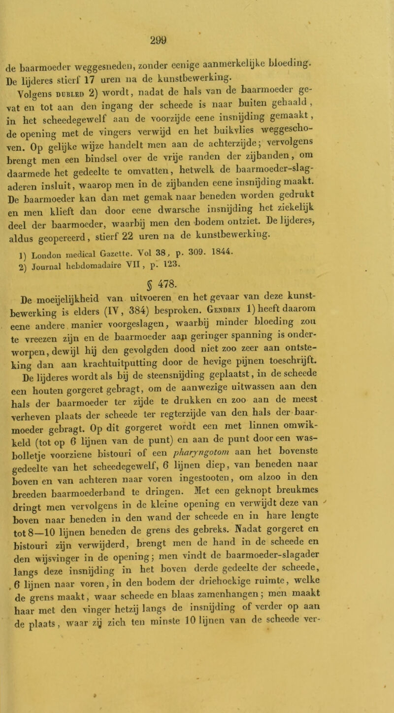 de baarmoeder weggesueden, zonder eenige aanmerkelijke bloeding. De lijderes stierf 17 uren na de kunstbewerking. Volgens DDBLED 2) wordt, nadat de hals van de baarmoeder ge- vat en tot aan den ingang der scheede is naar buiten gehaald , in het scheedegewelf aan de voorzijde eene insnijding gemaakt, de opening met de vingers verwijd en het buikvlies weggescho- ven. Op gelijke wijze handelt men aan de achterzijde; vervolgens brengt men een bindsel over de vrije randen der zijbanden, om daarmede het gedeelte te omvatten, hetwelk de baarmoeder-slag- aderen insluit, waarop men in de zijbanden eene insnijding maakt. De baarmoeder kan dan met gemak naar beneden worden gedrukt en men klieft dan door eene dwarsche insnijding het ziekelijk deel der baarmoeder, waarbij men den bodem ontziet. De lijderes, aldus geopereerd, stierf 22 uren na de kunstbewerking. 1) Lonclon inedical Gazette. Vol 38, p. 309. 1844. 2) Journal hebdomadaire VII, p. 123. § 478. De moeijelijkheid van uitvoeren en het gevaar van deze kunst- bewerking is elders (IV, 384) besproken. GEnoRm 1) heeft daarom eene andere manier voorgeslagen, waarbij minder bloeding zou te vreezen zijn en de baarmoeder aap geringer spanning is onder- worpen, dewijl hij den gevolgden dood niet zoo zeer aan ontste- king dan aan krachtuitputting door de hevige pijnen toeschrijft. De lijderes wordt als bij de steensnijding geplaatst, in de scheede een houten gorgeret gebragt, om de aanwezige uitwassen aan den hals der baarmoeder ter zijde te drukken en zoo aan de meest verheven plaats der scheede ter regterzijde van den hals der baar- moeder gebragt. Op dit gorgeret wofdt een met linnen omwik- keld (tot op 6 lijnen van de punt) en aan de punt door een was- bolletje voorziene bistouri of een pharyngotom aan het bovenste gedeelte van het scheedegewelf, 6 lijnen diep, van beneden naar boven en van achteren naar voren ingestooten, om alzoo in den breeden baarmoederband te dringen. Met een geknopt breukmes dringt men vervolgens in de kleine opening en verwijdt deze van boven naar beneden in den Avand der scheede en in hare lengte tot 8—10 lijnen beneden de grens des gebreks. Nadat gorgeret en bistouri zijn verAvijderd, brengt men de hand in de scheede en den wijsvinger in de opening; men vindt de baarmoeder-slagader langs deze insnijding in het boven derde gedeelte der scheede, ,6 lijnen naar voren, in den bodem der driehoekige ruimte, welke de grens maakt, waar scheede en blaas zamenhangen; men maakt haar met den vinger hetzij langs de insnijding of verder op aan de plaats, waar zg zich ten minste 10 lyncn van de scheede ver-
