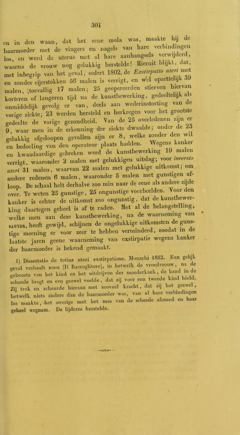 cn in den waan, dat het eene rnola was, maakte Inj de baarmoeder met de vingers en nagels van hare verbindingen los, en werd de uterus met al hare aanhangsels verwijderd, waarna de vrouw nog gelukkig herstelde! Hieruit blijkt, dat met inbegrip van het geval, sedert 1802, de Exstirpatio en zonder eijerstokken 56 malen is verrigt, en wel opzettelijk 6\) malen, '.toevallig 17 malen; 25 geopereerden stierven hiervan korteren of langeren tijd na de kunstbewerking, gedeeltelijk als onmiddelijk gevolg er van, deels aan wederinstorting van e vorige ziekte; 23 werden hersteld en herkregen voor het grootste gedeelte de vorige gezondheid. Van de, 25 overledenen zijn er 9 waar men in de erkenning der ziekte dwaalde; onder e gelukkig afgeloopen gevallen zijn er 8, welke zonder den wil en bedoeling van den operateur plaats hadden. Wegens kan ei en kwaadaardige gebreken werd de kunstbewerking 19 malen verrigt, waaronder 2 malen met gelukkigen uitslag; voor uteri n malen, waarvan 22 malen met gelukkige uitkomst; om andere redenen 6 malen, waaronder 5 malen met gunstigen af- loop. De schaal helt derhalve zoo mln naar de eene als andere zqde over. Te weten 25 gunstige, 25 ongunstige voorbeelden. Voor den kanker is echter de uitkomst zoo ongunstig, dat de kunstbewer- king daartegen geheel is af te raden. Met al de belangstelling, •welke men aan deze kunstbewerking, na de waarneming van SAUTER, heeft gewijd, schijnen de ongelukkige uitkomsten de guns- tige meening er voor zeer te hebben verminderd, zoodat in de laatste jaren geene waarneming van exstirpatie wegens kanker der baarmoeder is bekend gemaakt. ^ 1) Dissertatio de toüus uteri exstirpatione. Monachi 1852. hen gelij' geval verhaalt rossi (U Raccoglitore), in hetwelk de vroedvrouw, na de geboorte van het kind en het uitdrijven der moederkoek, de hand in de scheede bragt en een gezwel voelde, dat zij voor een tweede kind hield. Zü trok en scheurde hieraan met zooveel kracht, dat zij het gezwe , hetwelk niets anders dan de baarmoeder was, van al hare verbindingen los maakte, het overige met het mes van de scheede afsneed en haar geheel wegnam. De lijderes herstelde.