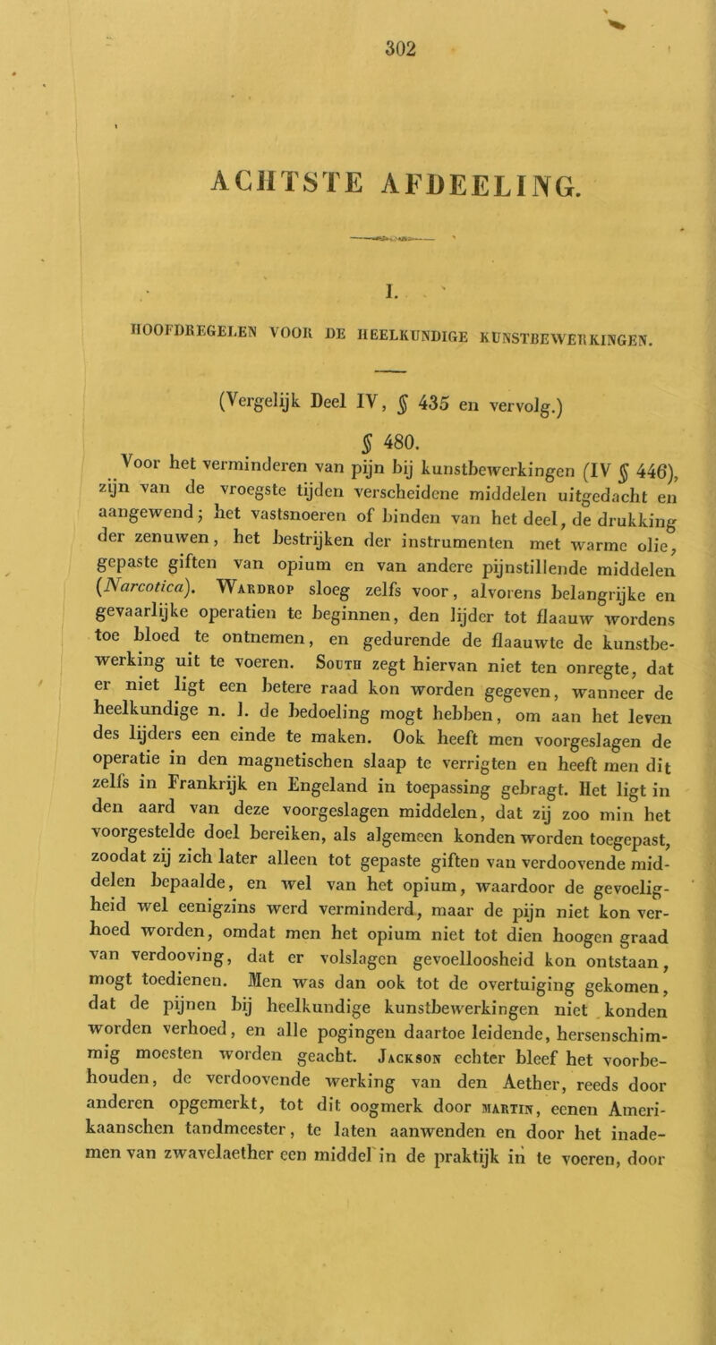 ACHTSTE AFÜEELING. 1. IIOOFDREGELEN VOOR DE HEELKUNDIGE KUNSTBEWERKINGEN. (Vergelijk Deel IV, § 435 en vervolg.) § 480. Voor het verminderen van pijn bij kunstbewerkingen (IV § 446), zyn van de vroegste tijden verscheidene middelen uitgedacht en’ aangewend; het vastsnoeren of hinden van het deel, de drukking der zenuwen, het bestrijken der instrumenten met warme olie, gepaste giften van opium en van andere pijnstillende middelen {Narcotica). Wardrop sloeg zelfs voor, alvorens belangrijke en gevaarlyke operatien te beginnen, den lydcr tot fJaauw wordens toe bloed te ontnemen, en gedurende de flaauwte de kunstbe- werking uit te voeren. South zegt hiervan niet ten onregte, dat er niet ligt een betere raad kon worden gegeven, wanneer de heelkundige n. 1. de bedoeling mogt hebben, om aan het leven des lydeis een einde te maken. Ook heeft men voorgeslagen de operatie in den magnetischen slaap te verrigten en heeft men dit zelfs in Frankrijk en Engeland in toepassing gebragt. Het ligt in den aard van deze voorgeslagen middelen, dat zij zoo min het voorgestelde doel bereiken, als algemeen konden worden toegepast, zoodat zij zich later alleen tot gepaste giften van verdoovende mid- delen bepaalde, en wel van het opium, waardoor de gevoelig- heid wel eenigzins werd verminderd, maar de pijn niet kon ver- hoed worden, omdat men het opium niet tot dien hoogen graad van verdooving, dat er volslagen gevoelloosheid kon ontstaan, mogt toedienen. Men was dan ook tot de overtuiging gekomen, dat de pijnen bij heelkundige kunstbewerkingen niet .konden worden verhoed, en alle pogingen daartoe leidende, hersenschim- mig moesten worden geacht. Jackson echter bleef het voorbe- houden, de verdoovende werking van den Aether, reeds door anderen opgemerkt, tot dit oogmerk door martiit, eenen Ameri- kaanschen tandmeester, te laten aanwenden en door het inade- men van zwavelaether een middel in de praktijk in te voeren, door
