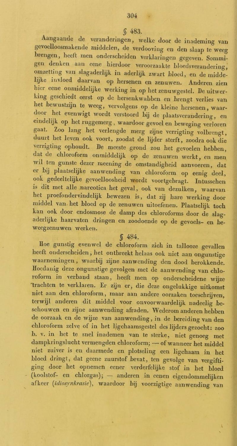 § 483. Aangaande de veranderingen, welke door de inademing van gevoelloosniakendo middelen, de verdooving en den slaap te weeg brengen, heelt men onderscheiden verklaringen gegeven. Sommi- gen denken aan eene hierdoor veroorzaakte hloedsverandering,' omzetting van slagaderlijk in aderlijk zwart bloed, en de midde- lijke invloed daarvan op hersenen en zenuwen. Anderen zien hici eene onmiddelijke werking in op het zenuwgestel. De uitwer- bbig geschiedt eerst op de hersenkwabben en brengt verlies van het bewustzijn te weeg, vervolgens op de kleine hersenen, waar- door het evenwigt wordt verstoord bij de plaatsverandering, en eindelijk op het ruggemerg, waardoor gevoel en beweging verloren gaat. Zoo lan^ het verlengde merg zijne verrigting volbrengt, duurt het leven ook voort, zoodat de lijder sterft, zoodra ook die verrigting ophoudt. De meeste grond zou het gevoelen hebben, dat de chloroform onmiddelijk op de zenuwen werkt, en men wil ten gunste dezer meening de omstandigheid aanvoeren, dat er bij plaatselijke aanwending van chloroform op eenig deel, ook gedeeltelijke gevoelloosheid wordt voortgebragt. Intusschen is dit met alle narcotica het geval, ook van dezulken, waarvan het proefondervindelijk bewezen is, dat zij hare werking door middel van. het bloed op de zenuwen uitoefenen. Plaatselijk toch kan ook door endosmose de damp des chloroforms door de slag- aderlijke haarvaten dringen en zoodoende op de gevoels- en be- w'cegzenuwen werken. § 484. Hoe gunstig evenwel de chloroform zich in tallooze gevallen heeft onderscheiden, het ontbreekt helaas ook niet aan ongunstige waarnemingen , waarbij zijne aanwending den dood berokkende. Hoedanig deze ongunstige gevolgen met de aanwending van chlo- roform in verband staan, heelt men op onderscheidene wyze trachten te verklaien. Er zyn er, die deze ongelukkige uitkomst niet aan den chloroform, maar aan andere oorzaken toeschrijven, terwijl anderen dit middel voor onvoorwaardelijk nadeelig be- schouwen en zijne aanwending afraden. Wederom anderen hebben de oorzaak en de wijze van aanwending, in de bereiding van den chloroform zelve of in het ligchaamsgestel des lijders gezocht: zoo b. v. in het te snel inademen van te sterke, niet genoeg met dampkringslucht vermengden chloroform; — of wanneer het middel niet zuiver is en daarmede en plotseling een ligchaam in het bloed dringt, dat gcene zuurstof bevat, ten gevolge van vergifti- ging door het opnemen eener verderfelijke stof in het bloed (koolstof- en chlorgas); — anderen in cenen eigendommelijken afkeer [idiosytilirasie), waardoor bij voorzigtige aanwending van